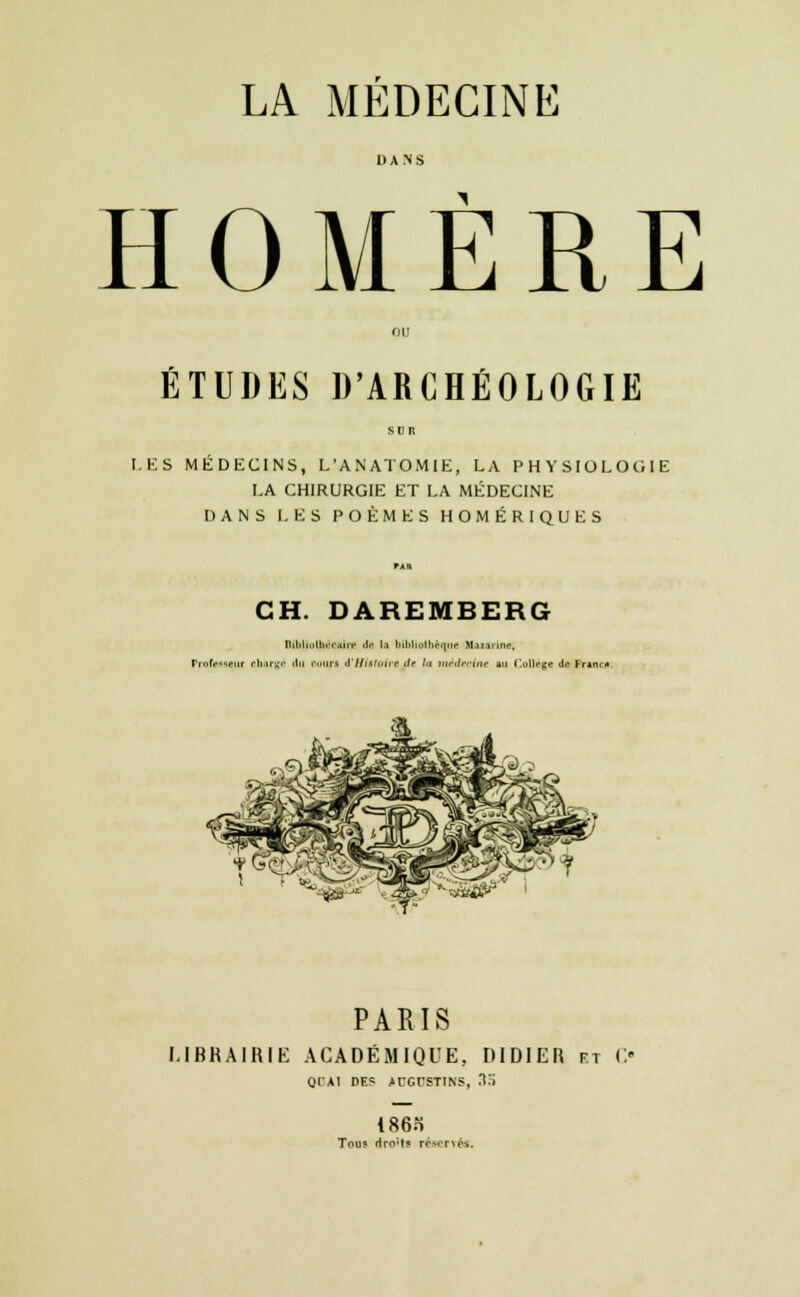 DANS HOMÈRE ÉTUDES D'ARCHÉOLOGIE LES MEDECINS, L'ANATOMIE, LA PHYSIOLOGIE LA CHIRURGIE ET LA MÉDECINE DANS LES POÈMES HOMÉRIQUES CH. DAREMBERG niMinilirciiiv de l.i ini.i. .ibi.'.|.n- Hoiirine, FrofoMBur chargé «lu ooari d'Histoire de Ut médecine au Collège de Franc* PARIS LIBRAIRIE ACADÉMIQUE, DIDIER rt C« QTAI DES ACGrSTINS, XS 186o Tous rlro'l? réservés.