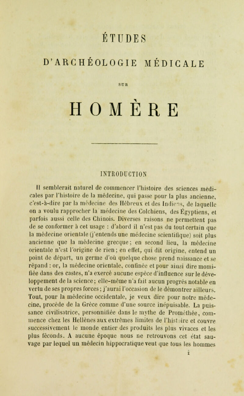 ÉTUDES D'ARCHÉOLOGIE MÉDICALE SUR HOMÈRE INTRODUCTION II semblerait naturel de commencer l'histoire des sciences médi- cales par l'histoire de la médecine, qui passe pour la plus ancienne, c'est-à-dire par la médecine des Hébreux et des Indiens, de laquelle on a voulu rapprocher la médecine des Colchiens, des Égyptiens, et parfois aussi celle des Chinois. Diverses raisons ne permettent pas de se conformer à cet usage : d'abord il n'est pas du tout certain que la médecine orientale (j'entends une médecine scientifique) soit plus ancienne que la médecine grecque; en second lieu, la médecine orientale n'est l'origine de rien; en effet, qui dit origine, entend un point do départ, un germe d'où quelque chose prend naissance et se répand : or, la médecine orientale, confinée et pour ainsi dire momi- fiée dans des castes, n'a exercé aucune espèce d'influence sur le déve- loppement de la science; elle-même n'a fait aucun progrès notable en vertu de ses propres forces ; j'aurai l'occasion de le démontrer ailleurs. Tout, pour la médecine occidentale, je veux dire pour notre méde- cine, procède de la Grèce comme d'une source inépuisable. La puis- sance civilisatrice, personnifiée dans le mythe de Prométhée, com- mence chez les Hellènes aux extrêmes limites de l'hist >ire et couvre successivement le monde entier des produits les plus vivaces et les plus féconds. A aucune époque nous ne retrouvons cet état sau- vage par lequel un médecin hippocratique veut que tous les hommes