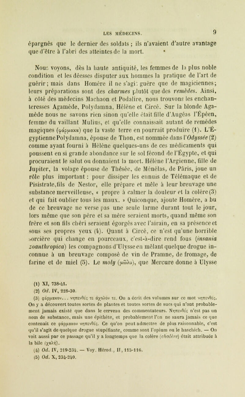 épargnés que le dernier des soldats ; ils n'avaient d'autre avantage que d'être à l'abri des atteintes de la mort. Noue voyons, dès la haute antiquité, les femmes de la plus noble condition et les déesses disputer aux hommes la pratique de l'art de guérir; mais dans Homère il ne s'agi; guère que de magiciennes; leurs préparations sont des charmes plutôt que des remèdes. Ainsi, à côté des médecins Machaon et Podalire, nous trouvons les enchan- teresses Agamède, Polydamna, Hélène et Circé. Sur la blonde Aga- mède nous ne savons rien sinon qu'elle était fille d'Augéas l'Épéen, femme du vaillant Mulius, et qu'elle connaissait autant de remèdes magiques (<pâpu.axa) que la vaste terre en pourrait produire (1). L'E- gyptienne Polydamna, épouse de Thon, est nommée dans l'Odyssée (2) comme ayant fourni à Hélène quelques-uns de ces médicaments qui poussent en si grande abondance sur le sol fécond de l'Egypte, et qui procuraient le salut ou donnaient la mort. Hélène l'Argienne, fille de Jupiter, la volage épouse de Thésée, de Ménélas, de Paris, joue un rôle plus important : pour dissiper les ennuis de Télémaque et de Pisistrate,fils de Nestor, elle prépare et mêle à leur breuvage une substance merveilleuse, « propre à calmer la douleur et la colère (3) et qui fait oublier tous les maux. » Quiconque, ajoute Homère, a bu de ce breuvage ne verse pas une seule larme durant tout le jour, lors même que son père et sa mère seraient morts, quand même son frère et son iils chéri seraient égorgés avec l'airain, en sa présence et sous ses propres yeux (4). Quant à Circé, ce n'est qu'une horrible sorcière qui change en pourceaux, c'est-à-dire rend fous (insania zoauthropica) les compagnons d'Ulysse en mêlant quelque drogue in- connue à un breuvage composé de vin de Pramne, de fromage, de farine et de miel (5). Le moly QmSXu), que Mercure donne à Ulysse (1) XI, 738-41. (2) Od. IV, 228-30. (3) 9ipiJ.ax.0v... vr)7tEv6c; te a-/_o),ov w. On a écrit des volumes sur ce mot vriitsvBéç. On y a découvert toutes sortes de plantes et toutes sortes de sucs qui n'ont probable- ment jamais existé que dans le cerveau des commentateurs. Nr,7rcv6£; n'est pas un nom de substance, mais une épitliète, et probablement l'en ne saura jamais ce que contenait ce 9àpjiaxov vyittevOé;. Ce qu'on peut admettre de plus raisonnable, c'est qu'il s'agit de quelque drogue stupéfiante, comme sont l'opium ou le hascliich. — On voit aussi par ce passage qu'il y a longtemps que la colère (cholère) était attribuée à la bile [fo^Kl- 14) Od. IV, 219-236. — Voy. Hérod., II, 115-116.