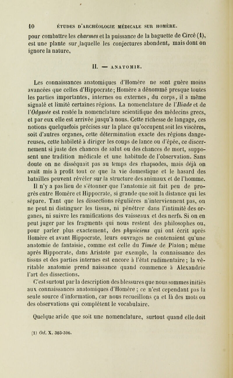 pour combattre les charmes et la puissance de la baguette de Circé (1), est une plante sur.laquelle les conjectures abondent, mais dont on ignore la nature, II. — ANATOMIE. Les connaissances anatomiques d'Homère ne sont guère moins avancées que celles d'Hippocrate ; Homère a dénommé presque toutes les parties importantes, internes ou externes, du corps, il a même signalé et limité certaines régions. La nomenclature de VIliade et de VOdyssée est restée la nomenclature scientifique des médecins grecs, et par eux elle est arrivée jusqu'à nous. Cette richesse de langage, ces notions quelquefois précises sur la place qu'occupent soit les viscères, soit d'autres organes, cette détermination exacte des régions dange- reuses, cette habileté à diriger les coups de lance ou d'épée, ce discer- nement si juste des chances de salut ou des chances de mort, suppo- sent une tradition médicale et une habitude de l'observation. Sans doute on ne disséquait pas au temps des rhapsodes, mais déjà on avait mis à profit tout ce que la vie domestique et le hasard des batailles peuvent révéler sur la structure des animaux et de l'homme. Il n'y a pas lieu de s'étonner que l'anatomie ait fait peu de pro- grès entre Homère et Hippocrate, si grande que soit la distance qui les sépare. Tant que les dissections régulières n'interviennent pas, on ne peut ni distinguer les tissus, ni pénétrer dans l'intimité des or- ganes, ni suivre les ramifications des vaisseaux et des nerfs. Si on en peut juger par les fragments qui nous restent des philosophes ou, pour parler plus exactement, des physiciens qui ont écrit après Homère et avant Hippocrate, leurs ouvrages ne contenaient qu'une anatomie de fantaisie, comme est celle du Timée de Platon; même après Hippocrate, dans Aristote par exemple, la connaissance des tissus et des parties internes est encore à l'état rudimentaire ; la vé- ritable anatomie prend naissance quand commence à Alexandrie l'art des dissections. C'est surtout par la description des blessures que nous sommes initiés aux connaissances anatomiques d'Homère ; ce n'est cependant pas la seule source d'information, car nous recueillons ça et là des mots ou des observations qui complètent le vocabulaire. Quelque aride que soit une nomenclature, surtout quand elle doit (1) Od. X. 303-306.