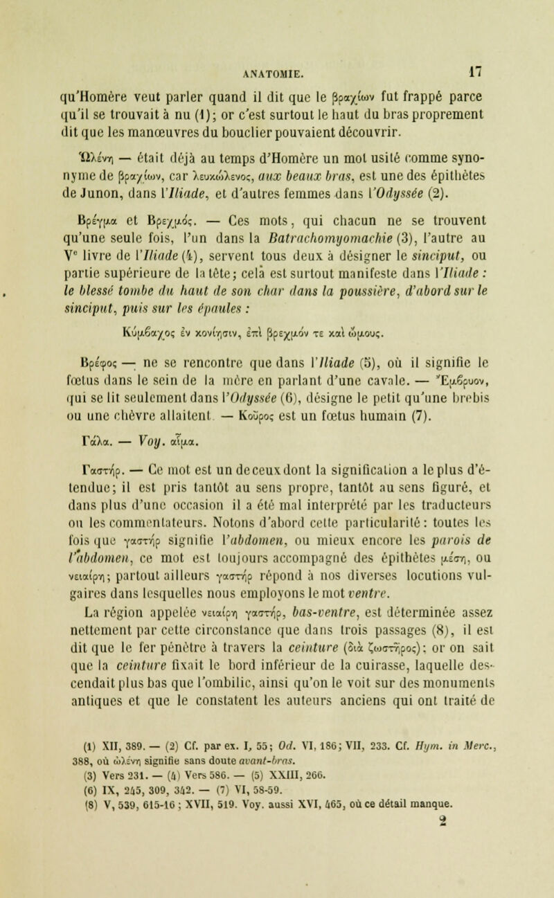 qu'Homère veut parler quand il dit que le ppayîwv fut frappé parce qu'il se trouvait à nu (1); or c'est surtout le haut du bras proprement dit que les manœuvres du bouclier pouvaient découvrir. ïiXévY) — était déjà au temps d'Homère un mol usité comme syno- nyme de ppa/iwv, car XeuxwXevo;, aux beaux bras, est une des épitbètes de Junon, dans l'Iliade, et d'autres femmes dans ['Odyssée (2). Bpéf|j.a et Bps/jAo'ç. — Ces mots, qui chacun ne se trouvent qu'une seule fois, l'un dans la Batrachomyomachie (3), l'autre au V° livre de ['Iliade (4), servent tous deux à désigner le sineiput, ou partie supérieure de la tête; cela est surtout manifeste dans ['Iliade: le blessé tombe du haut de son char dans la poussière, d'abord sur le sineiput, puis sur les épaules : Kûpêa^o; tv xov(r,<jiv, £t\ ppejyjidv te xai wjjlouç. Bpétpo; — ne se rencontre que dans ['Iliade (5), où il signifie le fœtus dans le sein de la mère en parlant d'une cavale. — Eixëpuov, qui se lit seulement dans ['Odyssée (G), désigne le petit qu'une brebis ou une chèvre allaitent — Koùpoç est un fœtus humain (7). Tila. — Voy. aï[A<x. ratmfy. — Ce mot est un de ceux dont la signification a le plus d'é- tendue; il est pris tantôt au sens propre, tantôt au sens figuré, et dans plus d'une occasion il a été mal interprété par les traducteurs ou les commentateurs. Notons d'abord cette particularité: toutes les fois que fasTYÎp signifie Y abdomen, ou mieux encore les parois de l'abdomen, ce mot est loujours accompagné des épithètes p.i<n\, ou veia(pï); partout ailleurs iwnip répond à nos diverses locutions vul- gaires dans lesquelles nous employons le mot ventre La région appelée vEiaîpm fa(rnip> bas-ventre, est déterminée assez nettement par celte circonstance que dans Irois passages (8), il est dit que le fer pénètre à travers la ceinture (6\à Çioc-rripoç) : or on sait que la ceinture fixait le bord inférieur de la cuirasse, laquelle des- cendait plus bas que l'ombilic, ainsi qu'on le voit sur des monuments antiques et que le constatent les auteurs anciens qui ont traité de (1) XII, 389. — (2) Cf. par ex. I, 55; Od. VI, 186; VII, 233. Cf. Hijm. in Mère., 388, où ri>>iv7) signifie sans doute avant-bras. (3) Vers 231. — (4) Vers 586. — (5) XXIII, 266. (6) IX, 245, 309, 342. — (7) VI, 58-59. (8) V, 539, 615-16 ; XVII, 519. Voy. aussi XVI, 465, où ce détail manque. 2