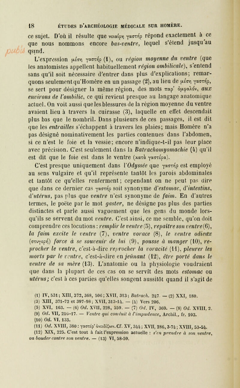 ce sujet. D'où il résulte que vaaîpv) y««^p répond exactement à ce que nous nommons encore bas-ventre, lequel s'élend jusqu'au qsind. L'expression (aéctc) yaavfiç (1), ou région moyenne du ventre (que les anatomistes appellent habituellement région ombilicale), s'entend sans qu'il soit nécessaire d'entrer dans plus d'explications; remar- quons seulement qu'Homère en un passage (2), au lieu de (xécvi Y<x<roîp, se sert pour désigner la même région, des mots m*p' ô|/.cpaXov, aux environs de l'ombilic, ce qui revient presque au langage anatomique actuel. On voit aussi que les blessures de la région moyenne du ventre avaient lieu à travers la cuirasse (3), laquelle en effet descendait plus bas que le nombril. Dans plusieurs de ces passages, il est dit que les entrailles s'échappent à travers les plaies; mais Homère n'a pas désigné nominativement les parties contenues dans l'abdomen, si ce n'est le foie et la vessie; encore n'indique-t-il pas leur place avec précision. C'est seulement dans la Batrachomyomachie (4) qu'il est dit que le foie est dans le ventre (xaTà yaaxÉpa). C'est presque uniquement dans l'Odyssée que ^aaivip est employé au sens vulgaire et qu'il représente tantôt les parois abdominales et tantôt ce qu'elles renferment; cependant on ne peut pas dire que dans ce dernier cas yixa^o soit synonyme d'estomac, d'intestins, d'utérus, pas plus que ventre n'est synonyme de faim. En d'autres termes, le poëte par le mot gaster, ne désigne pas plus des parties distinctes et parle aussi vaguement que les gens du monde lors- qu'ils se servent du mot ventre. C'est ainsi, ce me semble, qu'on doit comprendre ces locutions : remplir le ventre (5), repaître sonventre(6), la faim excite le ventre (7), ventre vorace (8), le ventre odieux (axufepvi) force à se souvenir de lui (9), pousse à manger (10), re- procher le ventre, c'est-à-dire reprocher la voracité (11), pleurer les morts par le ventre, c'est-à-dire en jeûnant (12), être porté dans le ventre de sa mère (13). L'anatomie ou la physiologie voudraient que dans la plupart de ces cas on se servît des mots estomac ou utérus; c'est à ces parties qu'elles songent aussitôt quand il s'agit de (I) IV, 531; XIII, 372, 368, 506 ; XVII, 313; Batrach. 247 — (2) XXI, 180. (3) XIII, 371-72 et 397-98; XVII, 313-14. — (4) Vers 206. (5) XVI, 163. — (6) Od. XVII, 228, 559. — (7) Od. IV, 369. — (8) Od. XVIII, 2. (9) Od. VII, 210-17. — Ventre qui con'iuit à l'impudence, Archil., fr. 103. (10) Od. VI, 133. (II) Od. XVIII, 380 : Yarc'p' ôveiSÎÇwv. Cf. XV, 344 ; XVII, 286, 3-74 ; XVIII, 53-54. (12) XIX, 225. C'est tout à fait l'expression actuelle : s'en prendre à son ventre, ou bouder contre son ventre. — (13) VI, 58-59.