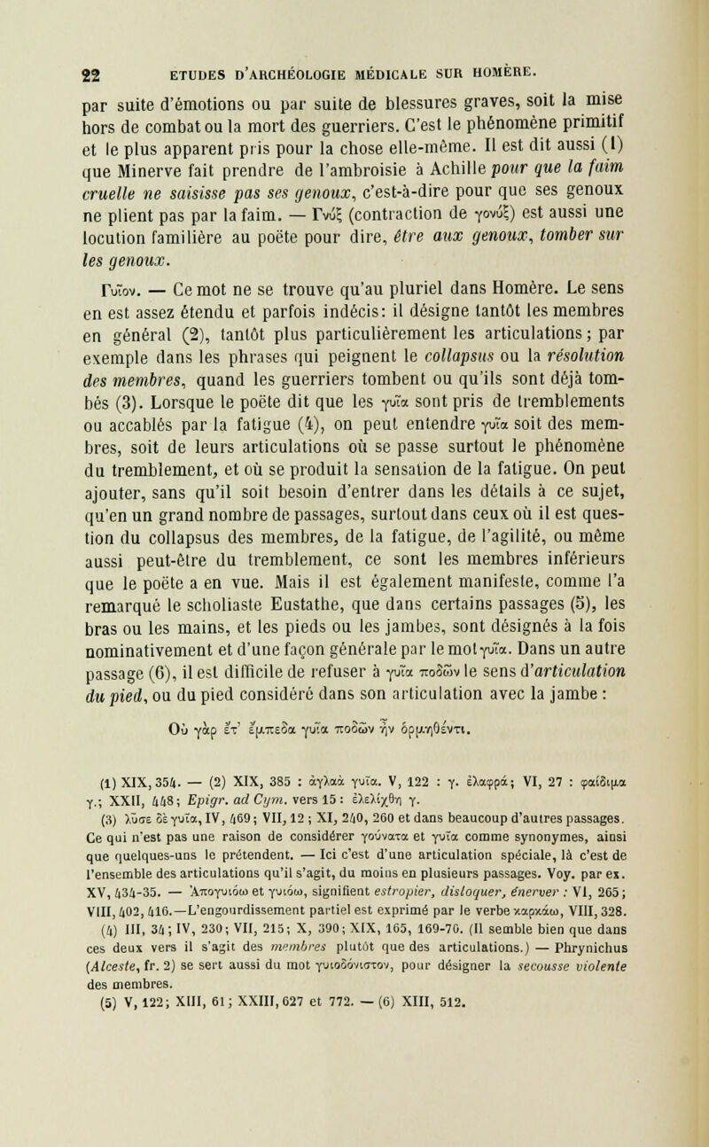 par suite d'émotions ou par suite de blessures graves, soit la mise hors de combat ou la mort des guerriers. C'est le phénomène primitif et le plus apparent pris pour la chose elle-même. Il est dit aussi (1) que Minerve fait prendre de l'ambroisie à Achille pour que la faim cruelle ne saisisse pas ses genoux, c'est-à-dire pour que ses genoux ne plient pas par la faim. — Tv&l (contraction de r°vû?) est aussi une locution familière au poëte pour dire, être aux genoux, tomber sur les genoux. TuTov. — Ce mot ne se trouve qu'au pluriel dans Homère. Le sens en est assez étendu et parfois indécis: il désigne tantôt les membres en général (2), tantôt plus particulièrement les articulations ; par exemple dans les phrases qui peignent le collapsus ou la résolution des membres, quand les guerriers tombent ou qu'ils sont déjà tom- bés (3). Lorsque le poëte dit que les rota sont pris de tremblements ou accablés par la fatigue (4), on peut entendre fSîa soit des mem- bres, soit de leurs articulations où se passe surtout le phénomène du tremblement, et où se produit la sensation de la fatigue. On peut ajouter, sans qu'il soit besoin d'entrer dans les détails à ce sujet, qu'en un grand nombre de passages, surtout dans ceux où il est ques- tion du collapsus des membres, de la fatigue, de l'agilité, ou même aussi peut-être du tremblement, ce sont les membres inférieurs que le poëte a en vue. Mais il est également manifeste, comme l'a remarqué le scholiaste Eustathe, que dans certains passages (5), les bras ou les mains, et les pieds ou les jambes, sont désignés à la fois nominativement et d'une façon générale par le mot fJîix. Dans un autre passage (6), il est difficile de refuser à yuta to>8&v le sens d'articulation du pied, ou du pied considéré dans son articulation avec la jambe : Où yàp ÈV e^tteSoc fus* iiooSv v|V ôp[AV)6ÉVTi. (1) XIX, 354. — (2) XIX, 385 : àfXaà yuïa. V, 122 : y. ilatppâ; VI, 27 : çatScu-a y.; XXII, 448; Epigr. adCym. vers 15: i\ùi-$A Y- (3) lùat ôèyuïa, IV, 469; VII, 12 ; XI, 240, 260 et dans beaucoup d'autres passages. Ce qui n'est pas une raison de considérer yoûvirra et yuîœ comme synonymes, ainsi que quelques-uns le prétendent. — Ici c'est d'une articulation spéciale, là c'est de l'ensemble des articulations qu'il s'agit, du moins en plusieurs passages. Voy. par ex. XV, 434-35. — 'Xnoymota et fuiom, signifient estropier, disloquer, énerver : VI, 265 ; VIII, 402, 416.—L'engourdissement partiel est exprimé par le verbe xapxâw, VIII, 328. (4) III, 34; IV, 230; VII, 215; X, 390; XIX, 165, 169-70. (Il semble bien que dans ces deux vers il s'agit des membres plutôt que des articulations.) — Phrynichus (Alceste, fr. 2) se sert aussi du mot yuwSôvhttov, pour désigner la secousse violente des membres. (5) V, 122; XIII, 61; XXIII, 627 et 772. — (6) XIII, 512.