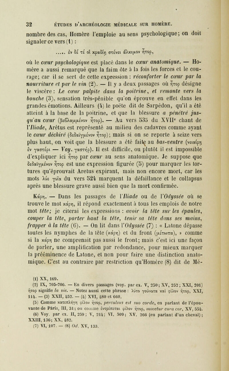 nombre des cas, Homère l'emploie au sens psychologique; on doit signaler ce vers (1) : Iv 8e te ot xpaSiri <jT£V£t àXxt[/.ov r|TOp, où le cœur psychologique est placé dans le cœur anatomique. — Ho- mère a aussi remarqué que la faim ôte a la fois les forces et le cou- rage; car il se sert de cette expression : réconforter le cœur par la nourriture et par le vin (2). — Il y a deux passages où ^xop désigne le viscère: Le cœur palpite dans la poitrine, et remonte vers la bouche (3), sensation très-pénible qu'on éprouve en effet dans les grandes émotions. Ailleurs (4) le poëte dit de Sarpédon, qu'il a été atteint à la base de la poitrine, et que la blessure a pénétré jus- qu'au cœur (peëXa(i.(xévov ^xop). — Au vers 535 du XVIIe chant de l'Iliade, Arétus est représenté au milieu des cadavres comme ayant le cœur déchiré (8e8a'e'Yi«'vov ^top); mais si on se reporte à seize vers plus haut, on voit que la blessure a été faitç au bas-ventre (vetaipri Iv yaaTÉpt — Voy. yoca-nip). Il est difficile, ou plutôt il est impossible d'expliquer ici ^rop par cœur au sens anatomique. Je suppose que Ss8aïY[Aévov ^xop est une expression figurée (5) pour marquer les tor- tures qu'éprouvait Aretus expirant, mais non encore mort, car les mots Xue Yu'a du vers 524 marquent la défaillance et le collapsus après une blessure grave aussi bien que la mort confirmée. Kapvi. — Dans les passages de l'Iliade ou de l'Odyssée où se trouve le mot xapri, il répond exactement à tous les emplois de notre mot tête; je citerai les expressions : avoir la tête sur les épaules, couper la tête, porter haut la tête, tenir sa tête dans ses mains, frapper à la tête (G). — On lit dans l'Odyssée (7) : « Latone dépasse toutes les nymphes de la tête (xapni) et du front (iaétcotox), » comme si la xapï) ne comprenait pas aussi le front; mais c'est ici une façon de parler, une amplification par redondance, pour mieux marquer la prééminence de Latone, et non pour faire une distinction anato- mique. C'est au contraire par restriction qu'Homère (8) dit de Mé- (1) XX, 169. (2) IX, 705-706. — En divers passages (voy. par ex. V, 250; XV, 252; XXI, 201) rjxop signifie la vie. — Notez aussi cette phrase : X<no yoOvara xai çîXov vytop, XXI, 114. — (3) XXII, 452. — (4) XVI, 480 et 660. (5) Comme xaTEitMirri ?£Xov ^xop, perculsus est suo corde, en parlant de l'épou- vante de Paris, III, 31; ou comme èvcpéraxai <fiXov rjtop, movetur cura cor, XV, 554. (6) Voy. par ex. II, 259; V, 214; VI, 509; XV, 266 (en parlant d'un cheval); XXIII, 136; XX, 482. (7) VI, 107. — (8) Od. XV, 133.