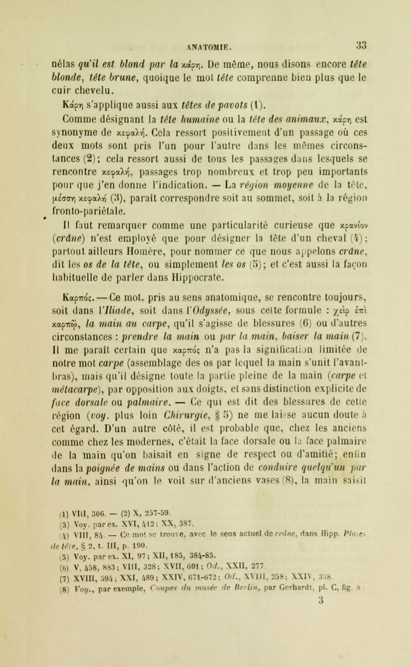 nélas qu'il est blond par la xaipv). De même, nous disons encore tête blonde, tête brune, quoique le mol léte comprenne bien plus que le cuir chevelu. Kâpir) s'applique aussi aux têtes de pavots (1). Comme désignant la tête humaine ou la tête des animaux. xipt\ est synonyme de xe^a)^. Cela ressort positivement d'un passage où ces deux mots sont pris l'un pour l'autre dans les mêmes circons- tances (2); cela ressort aussi de tous les passages dans lesquels se rencontre xecpaXvi, passages trop nombreux et trop peu importants pour que j'en donne l'indication. — La région moyenne de la lêle, (xÉaffri xecpaXïi (3), paraît correspondre soit au sommet, soit à la région fronto-pariélale. Il faut remarquer comme une particularité curieuse que xpavîov {crâne) n'est employé que pour désigner la tête d'un cheval (4); partout ailleurs Homère, pour nommer ce que nous appelons crâne, dit Les os de la tête, ou simplement les os (5); et c'est aussi la façon habituelle de parler dans Hippocrate. Kapiroç. — Ce mot. pris au sens anatomique, se rencontre toujours, soit dans l'Iliade, soit dans ['Odyssée, sous celte formule : /dp l*\ xapitô), la main an carpe, qu'il s'agisse de blessures (6) ou d'autres circonstances : prendre la main ou par la main, baiser la main (7). Il me paraît certain que xapirôç n'a pas la signification limitée de notre mot carpe (assemblage des os par lequel la main s'unit l'a van l- bras), mais qu'il désigne toule la partie pleine de la main (carpe cl métacarpe), par opposition aux doigts, et sans distinction explicite de face dorsale ou palmaire. — Ce qui est dit des blessures de celle région (voy. plus loin Chirurgie, § 5) ne me laisse aucun doute s cet égard. D'un autre côté, il est probable que, chez les anciens comme chez les modernes, c'était la face dorsale ou la face palmaire de la main qu'on baisait en signe de respect ou d'amitié; enfin dans la poignée de mains ou dans l'action de conduire quelqu'un par la main, ainsi qu'on le voit sur d'anciens vases (S), la main saisit il) VIII, 806. — (3)X, 257-59. (3) Voy. par ex. XVI, 412; XX, 387. 'il Mil, 84. — Ce mol se trouve, avec le sens actuel ie crâne, dans Hipp. P/a ?. de télé, § 2, t. III, p. 190. r5) Voy. pare*. XI, 97; XII, 185, 384-85. (0) V, 458, 883; VIII, 328; XVII, 001; O.7., XXII, 277 (7) XVIII, 594; XXI, 489i XXIV, 671-672; Od., XVIII. 258; \X1\. 398 s Voy., par exemple. Coupes </>i musée de Berlin, par Gerhardt, pi. C, lig. H 3