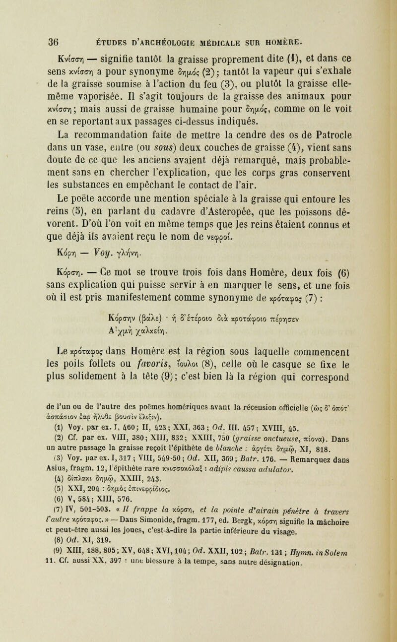 KvîffCTi — signifie tantôt la graisse proprement dite (1), et dans ce sens xviW/] a pour synonyme 8»]|«fc (2); tantôt la vapeur qui s'exhale de la graisse soumise à l'action du feu (3), ou plutôt la graisse elle- même vaporisée. Il s'agit toujours de la graisse des animaux pour xv£<toy); mais aussi de graisse humaine pour Sv^dç, comme on le voit en se reportant aux passages ci-dessus indiqués. La recommandation faite de mettre la cendre des os de Patrocle dans un vase, entre (ou sous) deux couches de graisse (4), vient sans doute de ce que les anciens avaient déjà remarqué, mais probable- ment sans en chercher l'explication, que les corps gras conservent les substances en empêchant le contact de l'air. Le poëte accorde une mention spéciale à la graisse qui entoure les reins (5), en parlant du cadavre d'Asteropée, que les poissons dé- vorent. D'où l'on voit en même temps que les reins étaient connus et que déjà ils avaient reçu le nom de vecppoî. Kôpv) — Voy. yX-^vT). KopuY). — Ce mot se trouve trois fois dans Homère, deux fois (6) sans explication qui puisse servir à en marquer le sens, et une fois où il est pris manifestement comme synonyme de xporacpoç (7) : Koparjv (PaÀe) ■ ■?) S'ÉTEpoio Sià xpoxatpoto Tts'prjirsv Le xpo'xatpo? dans Homère est la région sous laquelle commencent les poils follets ou favoris, ïouXot (8), celle où le casque se fixe le plus solidement à la tête (9) ; c'est bien là la région qui correspond de l'un ou de l'autre des poèmes homériques avant la récension officielle (û; 8' ôjtot' àuracaiov éotp ïiXuOe (îouaîv ëXtÇtv). (1) Voy. par ex. I, 460; II, 423 ; XXI, 363 ; Od. III. 457 ; XVIII, 45. (2) Cf. par ex. VIII, 380; XIII, 832; XXIII, 750 (graisse onctueuse, icîovo). Dans un autre passage la graisse reçoit l'épithète de blanche : àpyéxi 6r)(j.<ô, XI, 818. (3) Voy. par ex. 1,317 ; VIII, 549-50; Od. XII, 369; Batr. 176. — Remarquez dans Asius, fragm. 12, l'épithète rare xvi<r<jox6),a? : adipis caussa adulator. (4) ûiuXocxi 87]|iâ>, XXIII, 243. (5) XXI, 204 : 8r)|iôç èmveçpiSioç. (6) V, 584; XIII, 576. (7) IV, 501-503. « II frappe la xôpur), et la pointe d'airain pénètre à travers l'autre xpÔToeçoç.» — Dans Simonide, fragm. 177, éd. Bergk, xôpov) signifie la mâchoire et peut-être aussi les joues, c'est-à-dire la partie inférieure du visage. (8) Od. XI, 319. (9) XIII, 188, 805 ; XV, 648 ; XVI, 104 ; Od. XXII, 102 ; Batr. 131 ; Hymn. in Solem