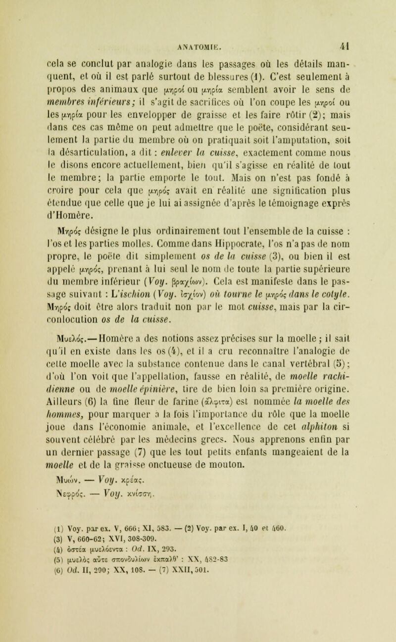 cela se conclut par analogie dans les passages où les détails man- quent, et où il est parlé surtout de blessures (1). C'est seulement à propos des animaux que pipof ou [tijpfa semblent avoir le sens de membres inférieurs; il s'agit de sacrifices où l'on coupe les pupoî ou les |AYip£a pour les envelopper de graisse et les faire rôtir (2); mais dans ces cas môme on peut admettre que le poëte, considérant seu- lement la partie du membre où on pratiquait soit l'amputation, soit la désarticulation, a dit : enlever la cuisse, exactement comme nous le disons encore actuellement, bien qu'il s'agisse en réalité de tout le membre; la partie emporte le tout. Mais on n'est pas fondé à croire pour cela que [1.^6; avait en réalité une signilication plus étendue que celle que je lui ai assignée d'après le témoignage exprès d'Homère. MYipôç désigne le plus ordinairement tout l'ensemble de la cuisse : l'os et les parties molles. Comme dans Hippocrate, l'os n'a pas de nom propre, le poêle dit simplement os de lu cuisse (3), ou bien il est appelé (ivipoç, prenant à lui seul le nom de toute la partie supérieure du membre inférieur (Voy. fspayûov). Cela est manifeste dans le pas- sage suivant : L'ischion (Voy. îs^îov) où tourne le p-rpéç dans le cotyle. Mï)pdç doit être alors traduit non par le mot cuisse, mais par la cir- conlocution os de la misse. MueXo'ç.— Homère a des notions assez précises sur la moelle ; il sait qu'il en existe dans les os (4), et il a cru reconnaître l'analogie de cette moelle avec la substance contenue dans le canal vertébral (5); d'où l'on voit que l'appellation, fausse en réalilé, de moelle rachi- dienne ou de moelle épinière, lire de bien loin sa première origine. Ailleurs (fi) la fine fleur de farine (îktfna) est nommée la moelle des hommes, pour marquer a la fois l'importance du rôle que la moelle joue dans l'économie animale, et l'excellence de cet alphiton si souvent célébré par les médecins grecs. Nous apprenons enlin par un dernier passage (7) que les tout petits enfants mangeaient de la moelle et de la graisse onctueuse de mouton. MutdV. — Voy. xpéaç- Nsçpo'ï. — Voy. xvîuir/-,. (1) Voy. par ex. V, 666; XI, 583. — (2) Voy. par ex. I, 40 et 460. (3) V, 660-62; XVI, 308-309. (4) oorsa |iueX6evta : 0(1. IX, 203. (5) |iwî).6; aÙTS <ntovSu).i(ov ëxiraXO' : XX, 4S2-83 (6) CM. II, 200; XX, 108. — (7) XXII, 501.