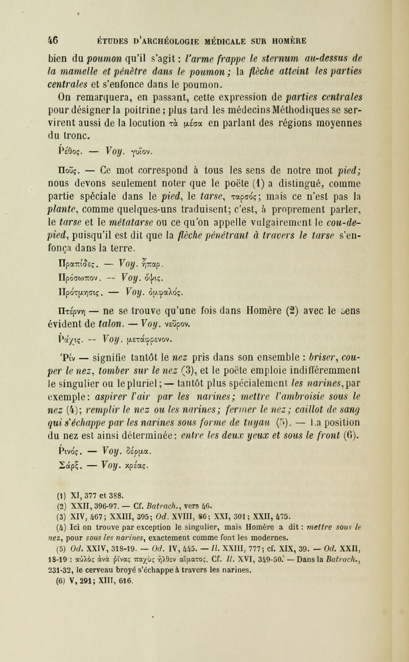 bien du poumon qu'il s'agit : l'arme frappe le sternum au-dessus de la mamelle et pénètre dans le poumon ; la flèche atteint les parties centrales et s'enfonce dans le poumon. On remarquera, en passant, cette expression de parties centrales pour désigner la poitrine; plus tard les médecins Méthodiques se ser- virent aussi de la locution t& nÉsa en parlant des régions moyennes du tronc. Péôoç. — Voy. fuîov. rioùî. — Ce mot correspond à tous les sens de notre mot pied; nous devons seulement noter que le poëte (1) a distingué, comme partie spéciale dans le pied, le tarse, Tapuo;; mais ce n'est pas la plante, comme quelques-uns traduisent; c'est, à proprement parler, le tarse et le métatarse ou ce qu'on appelle vulgairement le cou-de- pied, puisqu'il est dit que la flèche pénétrant à travers le tarse s'en- fonça dans la terre. ÏIponuiÎEç. — Voy. TJitap. IIpôaojTrov . — Voy. dijm;. npOT(jiY)<n;. — Voy. ojJ.cpaXdç. ilTÉpvr) — ne se trouve qu'une fois dans Homère (2) avec le ôens évident de talon. — Voy. veùpov. Pa/iç. — Voy. [xeTdttppevov. 'Pîv — signifie tantôt le nez pris dans son ensemble : briser, cou- per le nez, tomber sur le nez (3), et le poëte emploie indifféremment le singulier ou le pluriel;— tantôt plus spécialement les narines, par exemple: aspirer l'air par les narines; mettre l'ambroisie sous le nez (4); remplir le nez ou les narines; fermer le nez; caillot de sang qui s'échappe par les narines sous forme de tuyau (f>). — La position du nez est ainsi déterminée: entre les deux yeux et sous le front (6). Pivdç. — Voy. 8ép[.ia. 2àp£. — Voy. xpsaç. (1) XI, 377 et 388. (2) XXII, 396-97. — Cf. Batrach., vers 46. (3) XIV, 467; XXIII, 395; Od. XVIII, 86; XXI, 301; XXII, 475. (4) Ici on trouve par exception le singulier, mais Homère a dit : mettre soui le nez, pour sous les narines, exactement comme font les modernes. (5) Od. XXIV, 318-19. — Od. IV, 445. — /(. XXIII, 777; cf. XIX, 39. — Od. XXII, 18-19 : aù),ô; àvà ptvaç racyùç Tj),0ev a't'[iaTo;. Cf. II. XVI, 349-50.' — Dans la Batrach., 231-32, le cerveau broyé s'échappe à travers les narines. (6) V, 291; XIII, 616.