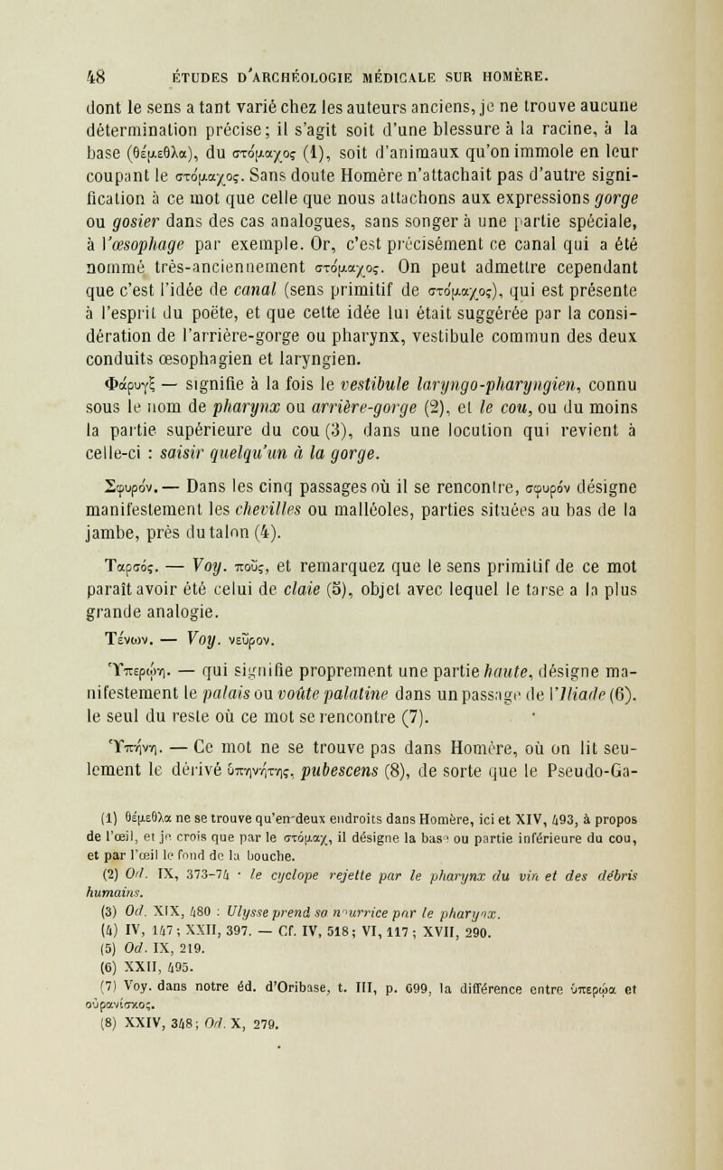 dont le sens a tant varié chez les auteurs anciens, je ne trouve aucune détermination précise; il s'agit soit d'une blessure à la racine, à la base (6É[ae8Xo), du ai6\xa.ypç (1), soit d'animaux qu'on immole en leur coupant le axô^a^oç. Sans doute Homère n'attachait pas d'autre signi- fication à ce mot que celle que nous attachons aux expressions gorge ou gosier dans des cas analogues, sans songera une partie spéciale, à Vœsophage par exemple. Or, c'est précisément ce canal qui a été nommé très-ancienuement dxojxa^oç. On peut admettre cependant que c'est l'idée de canal (sens primitif de <7Tdp.a/oç), qui est présente à l'esprit du poëte, et que cette idée lui était suggérée par la consi- dération de l'arrière-gorge ou pharynx, vestibule commun des deux conduits œsophagien et laryngien. ^apuyE — signifie à la fois le vestibule laryngo-pharyngien, connu sous le nom de pharynx ou arrière-gorge (2), et le cou, ou du moins la partie supérieure du cou (3), dans une locution qui revient à celle-ci : saisir quelqu'un à la gorge. Scpupdv.— Dans les cinq passages où il se renconlre, ccpupo'v désigne manifestement les chevilles ou malléoles, parties situées au bas de la jambe, près du talon (4). Tapaôç. — Voy. iroùç, et remarquez que le sens primitif de ce mot paraît avoir été celui de claie (5), objet avec lequel le tarse a l.i plus grande analogie. TévOJV. Voy. VEÎipOV. Tfroptjw). — qui signifie proprement une partie haute, désigne ma- nifestement le palais ou voûte palatine dans un passage de \'llia(le(Q). le seul du reste où ce mot se rencontre (7). TFînrçvY]. — Ce mot ne se trouve pas dans Homère, où on lit seu- lement le dérivé &m)vvyn)î, pubescens (8), de sorte que le Pseudo-Ga- (1) 8éu.e(J)>a ne se trouve qu'errdeux endroits dans Homère, ici et XIV, 493, à propos de l'œil, et je crois que par le <rcôu,ax, il désigne la bas1 ou partie inférieure du cou, et par l'œil le fond de la bouche. (2) Od. IX, 373-74 • le cyclope rejette par le pharynx du vin et des débris humains. (3) Od. XIX, 480 : Ulysse prend so nourrice par le pharynx. (4) IV, 147; XXII, 397. — Cf. IV, 518; VI, 117 ; XVII, 290. (5) Od. IX, 219. (6) XXII, 495. (7) Voy. dans notre éd. d'Oribase, t. III, p. 699, la différence entre Onepwa et oùpmïffxo;. (8) XXIV, 348; Od.X, 279.