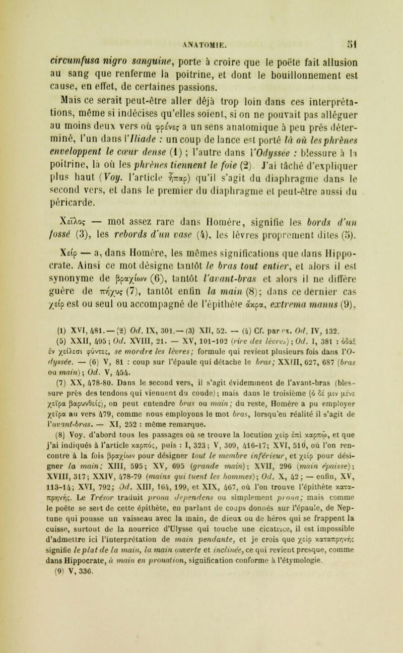 circumfusa nigro sanguine, porte à croire que le poète fait allusion au sang que renferme la poitrine, et dont le bouillonnement est cause, en effet, de certaines passions. Mais ce serait peut-être aller déjà trop loin dans ces interpréta- tions, môme si indécises qu'elles soient, si on ne pouvait pas alléguer au moins deux vers où <ppévEÇ a un sens analomique à peu près déter- miné, l'un dans l'Iliade : un coup de lance est porté là où lesphrènes enveloppent le cœur dense (1) ; l'autre dans VOdyssee : blessure à h poitrine, la où les phrènes tiennent le foie (2) J'ai lâché d'expliquer plus haut (Voy. l'article Vap) qu'il s'agit du diaphragme dans le second vers, et dans le premier du diaphragme el peut-être aussi du péricarde. Xûlrjç — mot assez rare dans Homère, signifie les bords d'un fossé (3), les rebords d'un vase (4), les lèvres proprement dites (5). Xe(p — a, dans Homère, les mêmes significations que dans Hippo- crate. Ainsi ce mot désigne tantôt le bras tout entier, et alors il est synonyme de ppa/tav (6), tantôt l'avant-bras et alors il ne diffère guère de rafovç (7), tantôt enlin la main (8); dans ce dernier cas -/s(p est ou seul ou accompagné de l'épithèie àxpa, extrema manus (9). (1) XVI, 481. — (2) Od. IX, 301.—13) XII, 52. — (4) Cf. par^,. Od. IV, 132. (5) XXII, 495 ; (h/. XVIII, 21. — XV, 101-102 {rire des lèvre*) ; Od. I, 381 : ùtài èv ytO.zai çOvteç, se mordre les lèvres; formule qui revient plusieurs fois dans l'O- dyssée. — (0) V, 81 : coup sur l'épaule qui détache le bras; XXIII, 627, 687 [bras ou main) ; Od. V, 454. (7) XX, 478-80. Dans le second vers, il s'agit évidemment de l'avant-bras (bles- sure près dos tendons qui viennent du coude) ; mais dans le troisième (6 îs |iiv |iéve ytîoa papuvOekj, on peut entendre brus ou main; du reste, Homère a pu employer XEÏpot au vers 479, comme nous employons lo mot ira*, lorsqu'en réalité il s'agit de Vuvint-bras. — XI, 252 : même remarque. (8) Voy. d'abord tous les passages où se trouve la locution jreîp im xapmô, et que j'ai indiqués à l'article xocpmi;, puis : I, 323; V, 309, 416-17; XVI, 510, où l'on ren- contre à la fois Ppaxiwv pour désigner tout le membre inférieur, et y^'p pour dési- gner la main; XIII, 595; XV, 695 {grande math); XVII, 296 (main épaisse); XVIII, 317; XXIV, 478-79 (mains qui tuent les hommes); Od. X, 42 ; — enfin, XV, 113-14; XVI, 792; Od. XIII, 164, 199, et XIX, 467, où l'on trouve l'épithète xa-ra- 7tpT)VTj;. Le Trésor traduit prona dépendent ou simplement pi mm; mais comme le poète se sert de cette épithète, en parlant de cojps donnés sur l'épaule, de Nep- tune qui pousse un vaisseau avec la main, de dieux ou de héros qui se frappent la cuisse, surtout de la nourrice d'Ulysse qui touche une cicatrice, il est impossible d'admettre ici l'interprétatiou de main pendante, et je crois que /ôip xatccKpqvTK signifie le plat de la main, la main ouverte et inclinée, ce qui revient presque, comme dans Hippocrate, à main en pronation, signification conforme h l'étymologie. (91 V, 336.