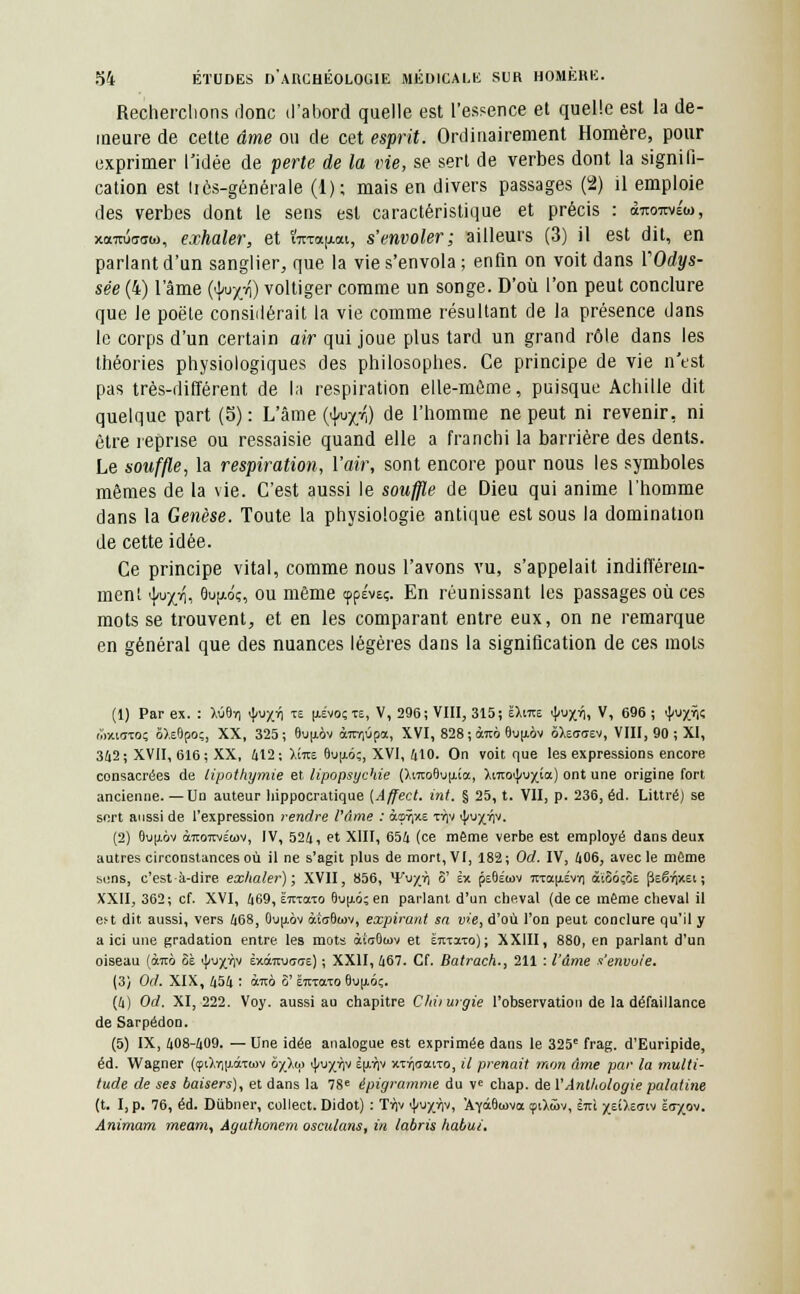 Recherchons donc d'abord quelle est l'essence et quelle est la de- meure de cette âme ou de cet esprit. Ordinairement Homère, pour exprimer l'idée de perte de la vie, se sert de verbes dont la signifi- cation est tics-générale (1); mais en divers passages (2) il emploie des verbes dont le sens est caractéristique et précis : <xtojitvÉw, xormWo, exhaler, et ïirrau.<xt, s'envoler; ailleurs (3) il est dit, en parlant d'un sanglier, que la vie s'envola; enfin on voit dans l'Odys- sée (4) l'âme {^yj\) voltiger comme un songe. D'où l'on peut conclure que le poëte considérait la vie comme résultant de la présence dans le corps d'un certain air qui joue plus tard un grand rôle dans les théories physiologiques des philosophes. Ce principe de vie n'est pas très-différent de la respiration elle-même, puisque Achille dit quelque part (5): L'âme (^r,) de l'homme ne peut ni revenir, ni être reprise ou ressaisie quand elle a franchi la barrière des dents. Le souffle, la respiration, l'air, sont encore pour nous les symboles mêmes de la vie. C'est aussi le souffle de Dieu qui anime l'homme dans la Genèse. Toute la physiologie antique est sous la domination de cette idée. Ce principe vital, comme nous l'avons vu, s'appelait indifférem- ment i|/u^, Oufxo'ç, ou même cppéveç. En réunissant les passages où ces mots se trouvent, et en les comparant entre eux, on ne remarque en général que des nuances légères dans la signification de ces mots (1) Par ex. : \Mi) tyvxn te [xévoçxe, V, 296; VIII, 315; sXitc tyvx^i Vi 696 ; <]>UXV ûiuotoç 6).e9po;, XX, 325; Bujiôv O7rr,0pa, XVI, 828 ; àra» 6up.6v ôXeaaev, VIII, 90 ; XI, 342 ; XVII, 616 ; XX, 412 ; Xîto 8u(iô;, XVI, 410. On voit que les expressions encore consacrées de lipothymie et lipopsychie (XmoBuiua, ),mo<|/ux'a) on* une origine fort ancienne. — Uo auteur liippocratique (Affect. int. § 25, t. VII, p. 236, éd. Littré) se sort aussi de l'expression rendre Pâme : àsïixE tAv tyvyrip. (2) Oujiov àitoméwv, IV, 524, et XIII, 654 (ce même verbe est employé dans deux autres circonstances où il ne s'agit plus de mort, VI, 182; Od. IV, 406, avec le môme sons, c'est-à-dire exhaler); XVII, 856, Yujr») 8' èx psôÉiov itrau,Évy| ai8ô;8e fleërixei ; XXII, 362; cf. XVI, 469, ËTtiato 8uu.6; en parlant d'un cheval (de ce même cheval il e^t dit aussi, vers 468, Ouu,ov àiuBwv, expirant sa vie, d'où l'on peut conclure qu'il y a ici une gradation entre les mots àfiOiov et iitTaio); XXIII, 880, en parlant d'un oiseau (àità 8è ij/ux^v èxcururoe) ; XXII, 467. Cf. Batrach., 211 : l'âme s'envoie. (3) Od. XIX, 454 : otcô 8' ë7iTaxo 6uu.6ç. (4) Od. XI, 222. Voy. aussi au chapitre Chiiurgie l'observation de la défaillance de Sarpédon. (5) IX, 408-409. — Une idée analogue est exprimée dans le 325e frag. d'Euripide, éd. Wagner (<pi),T|jj.œTwv 8y_Xw 4JX*)V tV-^r1 xxriutxtTo, il prenait mon âme par la multi- tude de ses baisers), et dans la 78e épigramme du vc chap. de l'Anthologie palatine (t. I, p. 76, éd. Dùbner, collect. Didot) : Tï)v 'j/upiv, 'AYaSuiva çiXwv, èjù yz'ù.zGiv ïayov. Animam meam, Aguthonem osculans, in tabris habui.