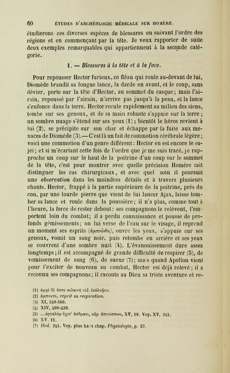 étudierons ces diverses espèces de blessures en suivant l'ordre des régions et en commençant par la tête. Je veux rapporter de suite deux exemples remarquables qui appartiennent à la seconde caté- gorie. 1. — Blessures à la tête et à la face. Pour repousser Hector furieux, ce fléau qui roule au-devant de lui, Diomède brandit sa longue lance, la darde en avant, et le coup, sans dévier, porte sur la tête d'Hector, au sommet du casque ; mais l'ai- rain, repoussé par l'airain, n'arrive pas jusqu'à la peau, et la lance s'enfonce dans la terre. Hector recule rapidement au milieu des siens, tombe sur ses genoux, et de sa main robuste s'appuie sur la terre ; un sombre nuage s'étend sur ses yeux (1) ; bientôt le héros revient à lui (2), se précipite sur son char et échappe par la fuile aux me- naces de Diomède (3).—C'est là un fait de commotion cérébrale légère ; voici une commotion d'un genre différent : Hector en est encore le su- jet ; et si m'écartant cette fois de l'ordre que je me suis tracé, j e rap- proche un coup sur le haut de la poitrine d'un coup sur le sommet de la tête, c'est pour montrer avec quelle précision Homère sait distinguer les cas chirurgicaux, et avec quel soin il poursuit une observation dans les moindres détails et à travers plusieurs chants. Hector, frappé à la partie supérieure de la poitrine, près du cou, par une lourde pierre que vient de lui lancer Ajax, laisse tom- ber sa lance et roule dans la poussière ; il n'a plus, comme tout à l'heure, la force de rester debout: ses compagnons le relèvent, l'em- portent loin du combat; il a perdu connaissance et pousse de pro- fonds gémissements; on lui verse de l'eau sur le visage, il reprend un moment ses esprits (<x|/.tivûv9ï|), ouvre les yeux, s'appuie sur ses genoux, vomit un sang noir, puis retombe en arrière et ses yeux se couvrent d'une sombre nuit (4). L'évanouissement dure assez longtemps; il est accompagné de grande difficulté de respirer (5), de vomissement de sang (6), de sueur (7); mais quand Apollon vient pour l'exciter de nouveau au combat, Hector est déjà relevé; il a reconnu ses compagnons; il raconte au Dieu sa triste aventure et re- (1) à[icpi 8è 5<7<ts xsiatv^i vu? èxâ>vi)/ev. (2) à[A7rvvTo, reprit sa respiration. (S) XI, 349-360. (4) XIV, 409-439. (5) ...àpY<x)i(p ëxet' âu8(j.axt, xyjp àmvOofftov, XV, 10. Voy. XV, 241. (6) XV. 11. (7) Ibid. 241. Voy. plus haut chap. Physiologie, p. 57.