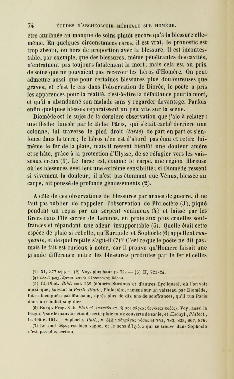 être attribuée au manque de soins plutôt encore qu'à la blessure elle- même. En quelques circonstances rares, il est vrai, le pronostic est trop absolu, ou hors de proportion avec la blessure. [1 est incontes- table, par exemple, que des blessures, même pénétrantes des cavités, n'entraînent pas toujours fatalement la mort; mais cela est au prix de soins que ne pouvaient pas recevoir les héros d'Homère. On peut admettre aussi que pour certaines blessures plus douloureuses que graves, et c'est le cas dans l'observation de Uiorée, le poëte a pris les apparences pour la réalité, c'est-à-dire la défaillance pour la mort, et qu'il a abandonné son malade sans y regarder davantage. Parfois enfin quelques blessés reparaissent un peu vite sur la scène. Diomède est le sujet de la dernière observation que j'aie à relater : une flèche lancée par le lâche Paris, qui s'était caché derrière une colonne, lui traverse le pied droit (tarse) de part en part et s'en- fonce dans la terre; le héros n'en est d'abord pas ému et retire lui- même le fer de la plaie, mais il ressent bientôt une douleur amère et se hâte, grâce à la protection d'Ulysse, de se réfugier vers les vais- seaux creux (1). Le tarse est, comme le carpe, une région fibreuse où les blessures éveillent une extrême sensibilité ; si Diomède ressent si vivement la douleur, il n'est pas étonnant que Vénus, blessée au carpe, ait poussé de profonds gémissements (2). A côté de ces observations de blessures par armes de guerre, il ne faut pas oublier de rappeler l'observation de Philoctète (3), piqué pendant un repas par un serpent venimeux (4) et laissé par les Grecs dans l'île sacrée de Lemnos, en proie aux plus cruelles souf- frances et répandant une odeur insupportable (S). Quelle était cette espèce de plaie si rebelle, qu'Euripide et Sophocle (6) appellent ron- geante, et de quel reptile s'agit-il (7)? C'est ce que le poëte ne dit pas; mais le fait est curieux à noter, car il prouve qu'Homère faisait une grande différence entre les blessures produites par le fer et celles (1) XI, 377 sqq. — (2) Voy. plus haut p. 72. — (3) II, 721-24. (4) EXxeï fAO/ôiÇovra xaxw ôXoôçpovo; îiôpou. (5) Cf. Phot. Bibl. cod. 239 (d'après Stasinus et d'autres Cycliques), où l'on voit aussi que, suivant la Petite Iliade, Philoctète, ramené sur un vaisseau par Diomède, fut si bien guéri par Machaon, après plus de dix ans de souffrances, qu'il tua Paris dans un combat singulier. (6) Eurip. Frag. 8 du Philoct. (çotYÉôaiva, ïj u,oi aàpxa; OoivaTantoSo;). Voy. aussi le fragm. a sur le mauvais état de cette plaie toute couverte do sanie, et yEschyl., P/tiloct., fr. 100 et 101. — Sophocle, PMI., v. 313 : ài-i\<fâyo; v6<ro; et 742, 783, 823, 867, 876. (7) Le mot ûôpo; est bien vague, et le sens d'ë/iova qui se trouve dans Sophocle n'est pas plus certain.