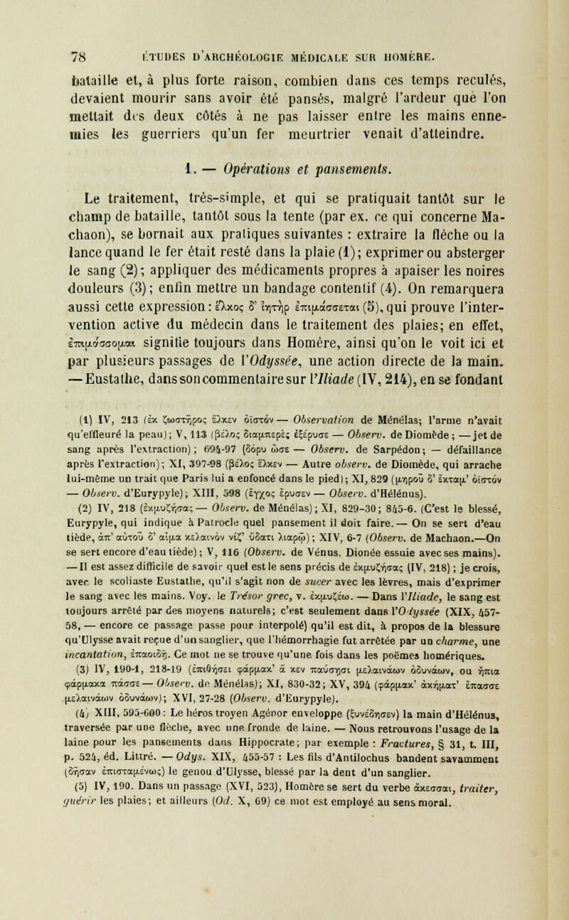 bataille et, à plus forte raison, combien dans ces temps reculés, devaient mourir sans avoir été pansés, malgré l'ardeur que l'on mettait dis deux côtés à ne pas laisser entre les mains enne- mies les guerriers qu'un fer meurtrier venait d'atteindre. 1. — Opérations et pansements. Le traitement, très-simple, et qui se pratiquait tantôt sur le champ de bataille, tantôt sous la tente (par ex. ce qui concerne Ma- chaon), se bornait aux pratiques suivantes : extraire la flèche ou la lance quand le fer était resté dans la plaie (1); exprimer ou absterger le sang (2); appliquer des médicaments propres à apaiser les noires douleurs (3); enfin mettre un bandage contenlif (4). On remarquera aussi cette expression : eXxoç S'ïvi-rvip £m|j<.ao-aeTai (5), qui prouve l'inter- vention aetive du médecin dans le traitement des plaies; en effet, sto|a»(ïbo|«xi signifie toujours dans Homère, ainsi qu'on le voit ici et par plusieurs passages de ['Odyssée, une action directe de la main. — Eustalhe, danssoncommentairesur l'Iliade (IV, 214), en se fondant (1) IV, 213 (Èx ÎJ«oirr?,po; O.xev ôî<ttov — Observation de Ménélas; l'arme n'avait qu'effleuré la peau); V, 113 lps).o; 8iau.7iEpè; èÇéputre— Observ. deDiomède; —jet de sang après l'extraction); 695-97 (Sôpu wue— Observ. de Sarpédon; — défaillance après l'extraction); XI, 397-98 (péXo; êXxev — Autre observ. de Dioinède, qui arrache lui-même un trait que Paris lui a enfoncé dans le pied) ; XI, 829 (pipoû 8' sxTa[i' ôïarov — Observ. d'Eurypyle) ; XIII, 598 (êyx°Ç ëpuaev — Observ. d'Hélénus). (2) IV, 218 (Èxu-u^tra? — Observ. de Ménélas); XI, 829-30; 845-6. (C'est le blessé, Eurypyle, qui indique à Pairocle quel pansement il doit faire.— On se sert d'eau tiède, à7t' aÙTQÛ S' ai[j.a xe).ocivàv vif iiSati ).iapû>) ; XIV, 6-7 (Observ. de Machaon.—On se sert encore d'eau tiède); V, 116 (Observ. de Vénus. Dionée essuie avec ses mains). — Il est assez difficile de savoir quel est le sens précis de èx[jiu!;r|<Taç (IV, 218) ; je crois, avec le scoliaste Eustathe, qu'il s'agit non de sucer avec les lèvres, mais d'exprimer le sang avec les mains. Voy. le Trésor grec, v. éxu-uÇéu. — Dans VIliade, le sang est toujours arrêté par des moyens naturels; c'est seulement dans VO lyssée (XIX, 457- 58, — encore ce passage passe pour interpolé) qu'il est dit, à propos de la blessure qu'Ulysse avait reçue d'un sanglier, que l'hémorrhagie fut arrêtée par un charme, une incantation, ÈraoïSri. Ce mot ne se trouve qu'une fois dans les poèmes homériques. (3) IV, 190-1, 218-19 (èmôvjciei çâpu-ax' a xev ita0<77](7i u.e).aiviwv ôSuvàwv, ou »)7tia <pipu.axa nàaas— Observ. de. Ménélas); XI, 830-32; XV, 394 (<pâpu.ax' àxVju.aT' limaai u.E),aivâwv oôvvokov); XVI, 27-28 [Observ. d'Eurypyle). (4) XIII, 595-600: Le héros troyen Agénor enveloppe (ÇuvéSyiasv) la main d'Hélénus, traversée par une flèche, avec une fronde de laine. — Nous retrouvons l'usage de la laine pour les pansements dans Hippocrate; par exemple : Fractures, § 31, t. III p. 524, éd. Littré. —Odys. XIX, 455-57: Les fils d'Antilochus bandent savamment (Srjdav èiciffTa|j.évw;) le genou d'Ulysse, blessé par la dent d'un sanglier. (5) IV, 190. Dans un passage (XVI, 523), Homère se sert du verbe âxeaom, traiter, guérir les plaies; et ailleurs (Od. X, 69) ce mot est employé au sens moral.