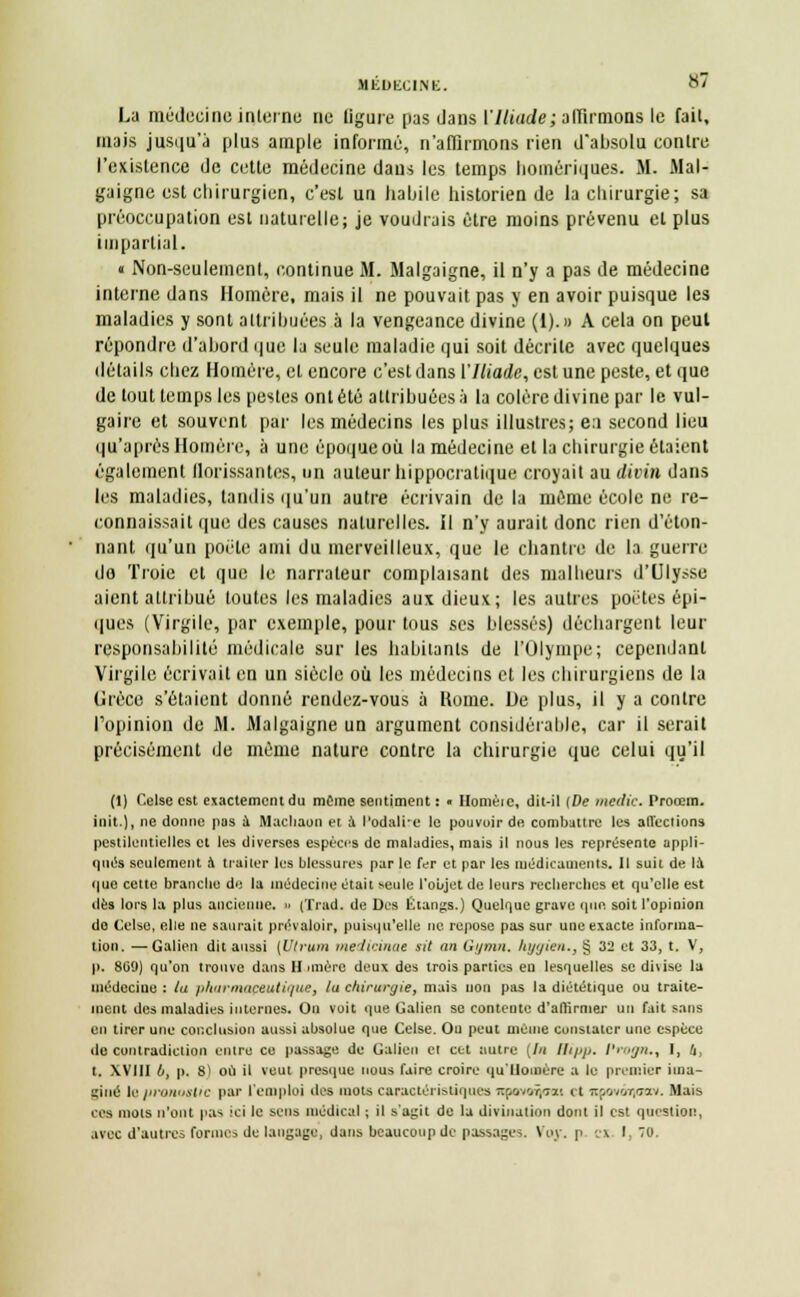 MliOfcXINK. La médecine; interne ne ligure pas dans VIliade; affirmons le fait, mais jusqu'à plus ample informé, n'affirmons rien d'absolu contre l'existence de cette médecine dans les temps homériques. M. Mal- gaigne est chirurgien, c'est un habile historien de la chirurgie; sa préoccupation est naturelle; je voudrais être moins prévenu et plus impartial. « Non-seulement, continue M. Malgaigne, il n'y a pas de médecine interne dans Homère, mais il ne pouvait pas y en avoir puisque les maladies y sont attribuées à la vengeance divine (1).» A cela on peut répondre d'abord que la seule maladie qui soit décrite avec quelques détails chez Homère, et encore c'est dans l'Iliade, est une peste, et que de tout temps les pestes ont été attribuées:) la colère divine par le vul- gaire et souvent par les médecins les plus illustres; ea second lieu qu'après Homère, à une époque où la médecine et la chirurgie étaient également florissantes, un auteur hippocratique croyait au divin dans les maladies, tandis qu'un autre écrivain de la même école ne re- connaissait que des causes naturelles. Il n'y aurait donc rien d'éton- nant qu'un poète ami du merveilleux, que le chantre de la guerre do Troie et que le narrateur complaisant des malheurs d'Ulysse aient attribué toutes les maladies aux dieux; les autres poètes épi- ques (Virgile, par exemple, pour tous ses blessés) déchargent leur responsabilité médicale sur les habitants de l'Olympe; cependant Virgile écrivait en un siècle où les médecins et les chirurgiens de la (Jrèce s'étaient donné rendez-vous à Rome. De plus, il y a contre l'opinion de M. Malgaigne un argument considérable, car il serait précisément de même nature contre la chirurgie que celui qu'il (1) Celse est exactement du même sentiment : • Honièic, dit-il (De medic. Proœm. ioit.), ne donne pas à Machaon et a Podalire le pouvoir de combattre les affections pestilentielles et les diverses espèces de maladies, mais il nous les représente appli- qués seulement a traiter les blessures par le fer et par les médicaments. Il suit de la que cette brandie de la médecine était seule l'objet de leurs reclierches et qu'elle est dès lors la plus ancienne. » (Trad. de Des Étangs.) Quelque grave que soit l'opinion do Celse, elle ne saurait prévaloir, puisqu'elle ne repose pas sur une exacte informa- tion. — Galien dit aussi [Utrum medicinac sit an Gymn. Iiyyien., § 32 et 33, t. V, p. 809) qu'on trouve dans Himère deux des trois parties eu lesquelles se divise la médecine : la pharmaceutique, la chirurgie, mais non pas la diététique ou traite- ment des maladies internes. On voit que Galien se contente d'affirmer un fait sans en tirer une conclusion aussi absolue que Celse. Ou peut mOuie constater une espèce de contradiction entre ce passage de Galien et cet autre (In Bipp. Progn., I, 4, t. XVIII l>, p. S) où il veut presque nous faire croire qu'Homère a le premier ima- u'iné le pronostic par l'emploi îles mots caractéristiques Ttf.ovor.Ti'. et icpovôi)aav. Mais ces mois n'ont pas ici le sens médical ; il s'agit de la divination dont il est question, avec d'autres formes de langage, dans beaucoup de passages. Voy. p c« I, »•