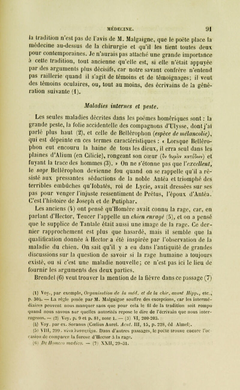 la tradition n'est pas de l'avis de M. Malgaigne, que le poêle place la médecine au-dessus de la chirurgie et qu'il les tient toutes deux pour contemporaines. Je n'aurais pas attaché une grande importance à celle tradition, tout ancienne qu'elle est, si elle n'était appuyée par des arguments plus décisifs, car notre savant confrère n'entend pas raillerie quand il s'agit de témoins et de témoignages; il veut des témoins oculaires, ou, tout au moins, des écrivains de la géné- ration suivante (1). Maladies internes et peste. Les seules maladies décrites dans les poèmes homériques sont : la grande peste, la folie accidentelle des compagnons d'Ulysse, dont j'ai parlé plus haut (2), et celle de Bellérophon (espèce de mélancolie), qui est dépeinte en ces termes caractéristiques : t Lorsque Belléro- phon eut encouru la haine de tous les dieux, il erra seul dans les plaines d'Alium (en Cilicie), rongeant son cœur (Sv Ouu.ôv xaTÉSwv) et fuyant la trace des hommes (3). » On ne s'étonne pas que ['excellent, le sage Bellérophon devienne fou quand on se rappelle qu'il a ré- sisté aux pressantes séduclions de la nohle Antéa et triomphé des terrihles cmhûches qu'Iobalès, roi de Lycie, avait dressées sur ses pas pour venger l'injuste ressentiment de Prétus, l'époux d'Antéa. C'est l'histoire de Joseph et de Puliphar. Les anciens (ï) ont pensé qu'Homère avait connu la rage, car, en parlant d'Hector, Teucer l'appelle un chien enrayé (5), et on a pensé que le supplice de Tantale était aussi une image de la rage. Ce der- nier rapprochement est plus que hasardé, mais il semble que la qualification donnée à Hector a été inspirée par l'observation de la maladie du chien. On sait qu'il y a eu dans l'antiquité de grandes discussions sur la question de savoir si la rage humaine a toujours existé, ou si c'est une maladie nouvelle; ce n'est pas ici le lieu de fournir les arguments des deux parties. Brendel (6) veut trouver la mention de la fièvre dans ce passage (7) (1) Voy., par exemple, Organisation de lu méii. et de la chir. avant llipp., etc., p. 30A. — La régie posée par M. Malgaigue souffre des exceptions, car les intermé- diaires peuvent nous manquer sans <|uc pour cela le fil de la tradition soit rompu quand nous savons sur quelles autorités repose le dire de l'écrivain que nous inter- rogeons. — |2) Voy. p. 0 et p. 81, note 1. — (3) VI, 200-203. [ti) Voy. par ex. Soraous (CœliuB Aurai. Aait. III, 15, p. 228, éd Almel). (51 VIII, 2Q9 . xuva l\irsirr,^oi. Dans d'autres passages, le poète trouve encore l'oc asion de comparer la fureur d'Hector a la rage. (0 Di // > medieff. — (7i XXII, 29-31.