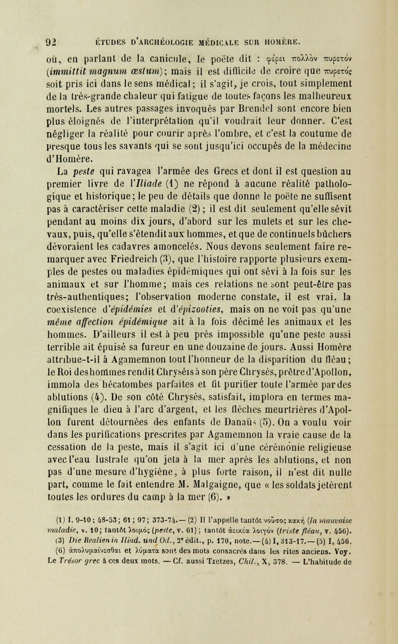 où, en parlant de la canicule, le poète dit : cpépèi itokkov TtupsTtiv (immittit magnum œslum); mais il est difficile de croire que TOpero? soit pris ici dans le sens médical ; il s'agit, je crois, tout simplement de la très-grande chaleur qui fatigue de toutes façons les malheureux mortels. Les autres passages invoqués par Brendel sont encore bien plus éloignés de l'interprétation qu'il voudrait leur donner. C'est négliger la réalité pour courir aprè.s l'ombre, et c'est la coutume de presque tous les savants qui se sont jusqu'ici occupés de la médecine d'Homère. La peste qui ravagea l'armée des Grecs et dont il est question au premier livre de l'Iliade (1) ne répond à aucune réalité patholo- gique et historique; le peu de détails que donne le poëte ne suffisent pas à caractériser cette maladie (2) ; il est dit seulement qu'elle sévit pendant au moins dix jours, d'abord sur les mulets et sur les che- vaux, puis, qu'elle s'étendit aux hommes, et que de continuels bûchers dévoraient les cadavres amoncelés. Nous devons seulement faire re- marquer avec Friedreich(3), que l'histoire rapporte plusieurs exem- ples de pestes ou maladies épidémiques qui ont sévi à la fois sur les animaux et sur l'homme; mais ces relations ne t>ont peut-être pas très-authentiques; l'observation moderne constate, il est vrai, la coexistence d'épidémies et à'épizooties, mais on ne voit pas qu'une même affection épidémique ait à la fois décimé les animaux et les hommes. D'ailleurs il est à peu près impossible qu'une peste aussi terrible ait épuisé sa fureur en une douzaine de jours. Aussi Homère attnbue-t-il à Agamemnon tout l'honneur de la disparition du fléau; le Roi deshommes rend itChry.séis à son père Chrysés, prêtre d'Apollon, immola des hécatombes parfaites et fit purifier toute l'armée par des ablutions (4). De son côté Chrysès, satisfait, implora en termes ma- gnifiques le dieu à l'arc d'argent, et les flèches meurtrières d'Apol- lon furent détournées des enfants de Danaiis (5). On a voulu voir dans les purifications prescrites par Agamemnon la vraie cause de la cessation de la peste, mais il s'agit ici d'une cérémonie religieuse avec l'eau lustrale qu'on jeta à la mer après les ablutions, et non pas d'une mesure d'hygiène, à plus forte raison, il n'est dit nulle part, comme le fait entendre M. Malgaigne, que « les soldats jetèrent toutes les ordures du camp à la mer (6). » (1) I. 9-10; 48-53; 61; 97; 373-74.—(2) 11 l'appelle tantôt voùuo;xa>dj {la mauvaise maladie, v. 10; tantôt ),oi|jig; {peste, v. 61) ; tantôt àeixÉoc Xoiyov {triste fléau, v. 456). (3) Die liealienin Iliad. undOd., 2eédit., p. 170, note.—(4) I, 313-17.—(5) I, 456. (6) àito>.u|j.œCv£<rOœt et M[iaTa sont des mots consacrés dans les rites anciens. Voy. Le Trésor grec à ces deux mots. — Cf. aussi Tzetzes, Chil.xX, 378. — L'habitude de