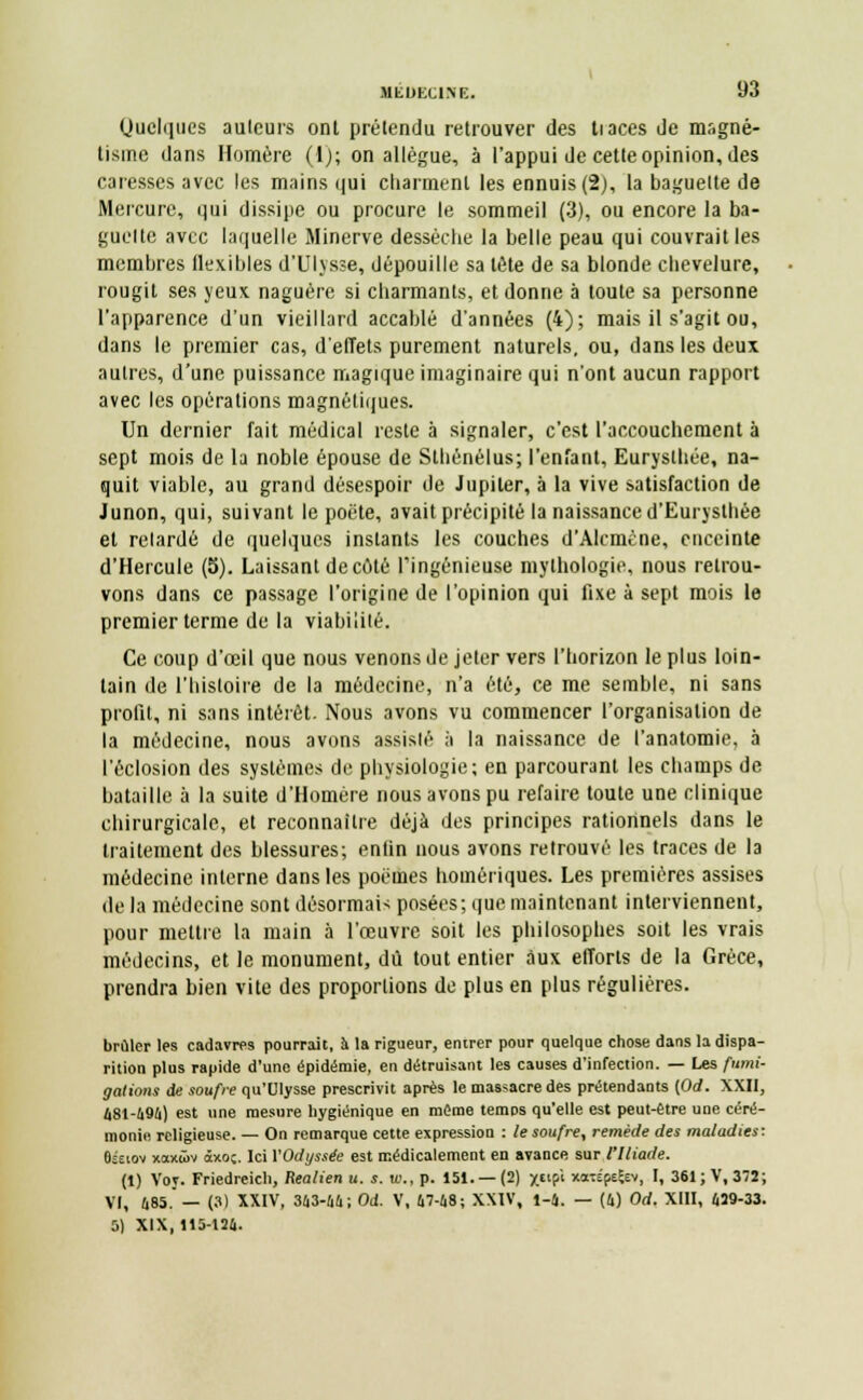 Quelques auteurs ont prétendu retrouver des tiaces de magné- tisme dans Homère (1); on allègue, à l'appui de cette opinion, des caresses avec les mains qui charment les ennuis (2), la baguette de Mercure, qui dissipe ou procure le sommeil (3), ou encore la ba- guette avec laquelle Minerve dessèche la belle peau qui couvrait les membres flexibles d'Ulysse, dépouille sa tête de sa blonde chevelure, rougit ses yeux naguère si charmants, et donne à toute sa personne l'apparence d'un vieillard accablé d'années (4); mais il s'agit ou, dans le premier cas, d'eiïets purement naturels, ou, dans les deux autres, d'une puissance magique imaginaire qui n'ont aucun rapport avec les opérations magnétiques. Un dernier fait médical reste à signaler, c'est l'accouchement à sept mois de la noble épouse de Sthénélus; l'enfant, Eurysthée, na- quit viable, au grand désespoir de Jupiler, à la vive satisfaction de Junon, qui, suivant le poëte, avait précipité la naissance d'Euryslhée et retardé de quelques instants les couches d'Alcmène, enceinte d'Hercule (5). Laissant décote l'ingénieuse mythologie, nous retrou- vons dans ce passage l'origine de l'opinion qui fixe à sept mois le premier terme de la viabilité. Ce coup d'œil que nous venons de jeter vers l'horizon le plus loin- tain de l'histoire de la médecine, n'a été, ce me semble, ni sans profit, ni sans intérêt. Nous avons vu commencer l'organisation de la médecine, nous avons assisté à la naissance de l'anatomie, à l'éclosion des systèmes de physiologie; en parcourant les champs de bataille à la suite d'Homère nous avons pu refaire toute une clinique chirurgicale, et reconnaître déjà des principes rationnels dans le traitement des blessures; enfin nous avons retrouvé les traces de la médecine interne dans les poèmes homériques. Les premières assises de la médecine sont désormais posées; que maintenant interviennent, pour mettre la main à l'œuvre soit les philosophes soit les vrais médecins, et le monument, dû tout entier aux efforts de la Grèce, prendra bien vite des proportions de plus en plus régulières. brûler les cadavres pourrait, à la rigueur, entrer pour quelque chose dans la dispa- rition plus rapide d'une épidémie, en détruisant les causes d'infection. — Les fumi- gations de soufre qu'Ulysse prescrivit après le massacre des prétendants {Od. XXII, 481-696) est une mesure hygiénique en même temps qu'elle est peut-être une céré- monie religieuse. — On remarque cette expression : le soufre, remède des maladies: Oseiov xaxwv àxo;. Ici VOdyssée est médicalement en avance sur l'Iliade. (1) Voy. Friedreich, Realien u. s. w., p. 151. —(2) x«P« xaxépeÇev, I, 361; V, 372; VI, 685.— (3) XXIV, 363-66; Od. V, 67-68; XXIV, 1-6. — (6) Od. XIII, 629-33. 5) XIX, 115-126.