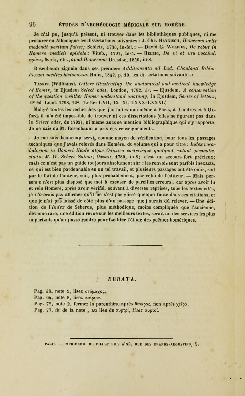 Je n'ai pu, jusqu'à présent, ni trouver dans les bibliothèques publiques, ni me procurer en Allemagne les dissertations suivantes : J. Chr. Haymsch, Homerum artis medendi peritum fuisse; Schleiz, 1736, in-fol. ; — David G. Wolfius, De rébus in Hornero medicis epistola; Viteb., 1791, in-4.— Helbig, De vi et usu vocabul. «jpévE;, 6u|xô;, etc., apud Homerum; Dresdae, 1840, iu-8. Rosenbaum signale dans ses premiers Additamenta ad Lud. Choulanli Biblio- thecam medico-historicam. Halis, 1842, p. 10, les dissertations suivantes : Taskeii (Williams). Letters illustrating the anatomical and médical knowledge nf Horner, in Ejusdem Select odes. London, 1792, 4°. —Ejusdetn. A conservation of the question wehlher Homer understand unatomy, in Ejusdem, Séries of letters, II' éd Lond. 1798,12«. (Letter I-VII, IX, XI, LXXX-LXXXI.) Malgré toutes les recherches que j'ai faites moi-même à Paris, à Londres et à Ox- ford, il m'a été impossible de trouver ni ces dissertations (elles ne figurent pas dans le Select odes, de 1792), ni même aucune mention bibliographique qui s'y rapporte. Je ne sais où M. Rosenbaum a pris ces renseignements. Je me suis beaucoup servi, comme moyen de vérification, pour tous les passages techniques que j'avais relevés dans Homère, du volume qui a pour titre : Index voca- bulorum in Homeri Iliade atque Odyssea caeterisque quotquot extant poematis, studio M. W. Seberi Sulani; Oxonii, 1780, in-8; c'est un secours fort précieux; mais ce n'est pas un guide toujours absolument sûr : les renvois sont parfois inexacts, ce qui est bien pardonnable en un tel travail, et plusieurs passages ont été omis, soit par le fait de l'auteur, soit, plus probablement, par celui de l'éditeur. — Mais per- sonne n'est plus disposé que moi à excuser de pareilles erreurs; car après avoir lu et relu Homère, après avoir vérifié, souvent à diverses reprises, tous les textes cités, je n'oserais pas affirmer qu'il rie s'est pas glissé quelque faute dans ces citations, et que je n'ai pas laissé de côté plus d'un passage que j'aurais dû relever. — Une édi- tion de VIndex de Seberus, plus méthodique, moins compliquée que l'ancienne, devenue rare, une édition revue sur les meilleurs textes, serait un des services les plus importants qu'on pusse rendre pour faciliter l'étude des poèmes homériques. ERRATA. Pag. 48, note 1, lisez <ruô(j.axo;. Pag. 64, note 8, lisez xaîpiov. Pag. 72, note 2, fermez la parenthèse après Oévapoç, non après y.eîpa. Pag. 77, fin de la note , au lieu de xupTpï, lisez xvproî.