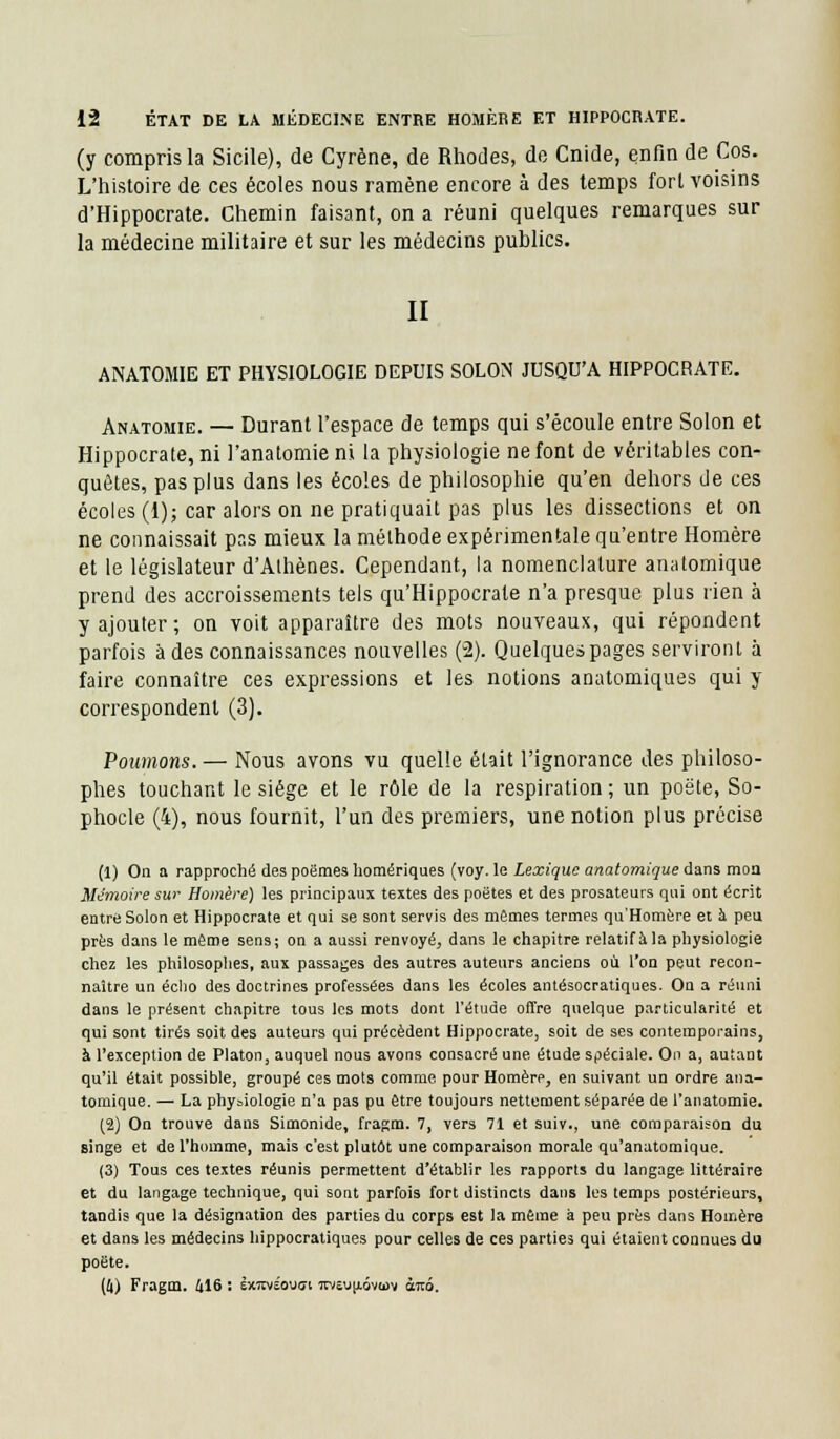 (y compris la Sicile), de Cyrène, de Rhodes, de Cnide, enfin de Cos. L'histoire de ces écoles nous ramène encore à des temps fort voisins d'Hippocrate. Chemin faisant, on a réuni quelques remarques sur la médecine militaire et sur les médecins publics. II ANATOMIE ET PHYSIOLOGIE DEPUIS SOLON JUSQU'A HIPPOCRATE. Anatomie. — Durant l'espace de temps qui s'écoule entre Solon et Hippocrate, ni l'anatomie ni la physiologie ne font de véritables con- quêtes, pas plus dans les écoles de philosophie qu'en dehors de ces écoles (1); car alors on ne pratiquait pas plus les dissections et on ne connaissait pr.s mieux la méthode expérimentale qu'entre Homère et le législateur d'Alhènes. Cependant, la nomenclature anatomique prend des accroissements tels qu'Hippocrate n'a presque plus rien à y ajouter; on voit apparaître des mots nouveaux, qui répondent parfois à des connaissances nouvelles (2). Quelques pages serviront à faire connaître ces expressions et les notions anatomiques qui y correspondent (3). Poumons. — Nous avons vu quelle était l'ignorance des philoso- phes touchant le siège et le rôle de la respiration ; un poëte, So- phocle (4), nous fournit, l'un des premiers, une notion plus précise (1) On a rapproché des poèmes homériques (voy. le Lexique anatomique dans moa Mémoire sur Homère) les principaux textes des poètes et des prosateurs qui ont écrit entre Solon et Hippocrate et qui se sont servis des mêmes termes qu'Homère et à peu près dans le même sens; on a aussi renvoyé, dans le chapitre relatif à la physiologie chez les philosophes, aux passages des autres auteurs anciens où l'on peut recon- naître un écho des doctrines professées dans les écoles antésocratiques. On a réuni dans le présent chapitre tous les mots dont l'étude offre quelque particularité et qui sont tirés soit des auteurs qui précèdent Hippocrate, soit de ses contemporains, à l'exception de Platon, auquel nous avons consacré une étude spéciale. On a, autant qu'il était possible, groupé ces mots comme pour Homèrp, en suivant un ordre ana- tomique. — La physiologie n'a pas pu être toujours nettement séparée de l'anatomie. (2) On trouve dans Simonide, fragm. 7, vers 71 et suiv., une comparaison du singe et de l'homme, mais c'est plutôt une comparaison morale qu'anatomique. (3) Tous ces textes réunis permettent d'établir les rapports du langage littéraire et du langage technique, qui sont parfois fort distincts dans les temps postérieurs, tandis que la désignation des parties du corps est la même à peu près dans Homère et dans les médecins hippocratiques pour celles de ces parties qui étaient connues du poëte. (4) Fragm. 416 : èxtivëo\j<7i itve\jp.ôv<i)v àirô.