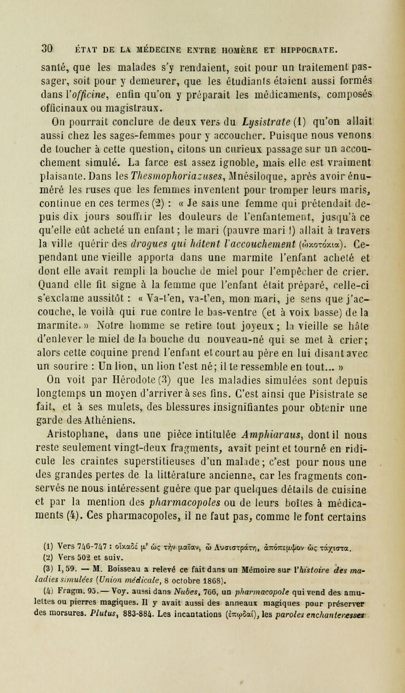 santé, que les malades s'y rendaient, soit pour un traitement pas- sager, soit pour y demeurer, que les éludianls étaient aussi formés clans l'officine, enfin qu'on y préparait les médicaments, composés officinaux ou magistraux. On pourrait conclure de deux vers du Lysistrate (1) qu'on allait aussi chez les sages-femmes pour y accoucher. Puisque nous venons de toucher à cette question, citons un curieux passage sur un accou- chement simulé. La farce est assez ignoble, mais elle est vraiment plaisante. Dans les Thesmophoriazuses, Mnésiloque, après avoir énu- méré les ruses que les femmes inventent pour tromper leurs maris, continue en ces termes (2) : « Je sais une femme qui prétendait de- puis dix jours souffiir les douleurs de l'enfantement, jusqu'à ce qu'elle eût acheté un enfant; le mari (pauvre mari !) allait à travers la ville quérir des drogues qui hâtent l'accouchement (loxo-ro'xta). Ce- pendant une vieille apporta dans une marmite l'enfant acheté et dont elle avait rempli la bouche de miel pour l'empêcher de crier. Quand elle fit signe à la femme que l'enfant était préparé, celle-ci s'exclame aussitôt : « Va-t'en, va-t'en, mon mari, je sens que j'ac- couche, le voilà qui rue contre le bas-ventre (et à voix basse) de la marmite.» Notre homme se retire tout joyeux; la vieille se hâte d'enlever le miel de la bouche du nouveau-né qui se met à crier; alors cette coquine prend l'enfant et court au père en lui disant avec un sourire : Un lion, un lion t'est né; il te ressemble en tout... » On voit par Hérodote (3) que les maladies simulées sont depuis longtemps un moyen d'arriver à ses fins. C'est ainsi que Pisistrate se fait, et à ses mulets, des blessures insignifiantes pour obtenir une garde des Athéniens. Aristophane, dans une pièce intitulée Amphiaraus, dont il nous reste seulement vingt-deux fragments, avait peint et tourné en ridi- cule les craintes superstitieuses d'un malade ; c'est pour nous une des grandes pertes de la littérature ancienne, car les fragments con- servés ne nous intéressent guère que par quelques détails de cuisine H par la mention des pharmacopoles ou de leurs boîtes à médica- ments (4). Ces pharmacopoles, il ne faut pas, comme le font certains (1) Vers 746-747 : o'txaSé u.' wç x^jv u.aëavj 5> Aucriff-rpom»), à™nEu4<ov ûç tô.yi(rza. {'2) Vers 502 et suiv. (3) 1,59. — M. Boisseau a relevé ce fait dans un Mémoire sur Vhistoire des ma- ladies simulées (Union médicale, 8 octobre 1868). (4) Fragm. 95. — Voy. aussi dans Nubes, 766, un pharmacopole qui vend des amu- lettes ou pierres magiques. II y avait aussi des anneaux magiques pour préserver des morsures. Plutus, 883-884. Les incantations (im^Sai), les paroles enchanteresses