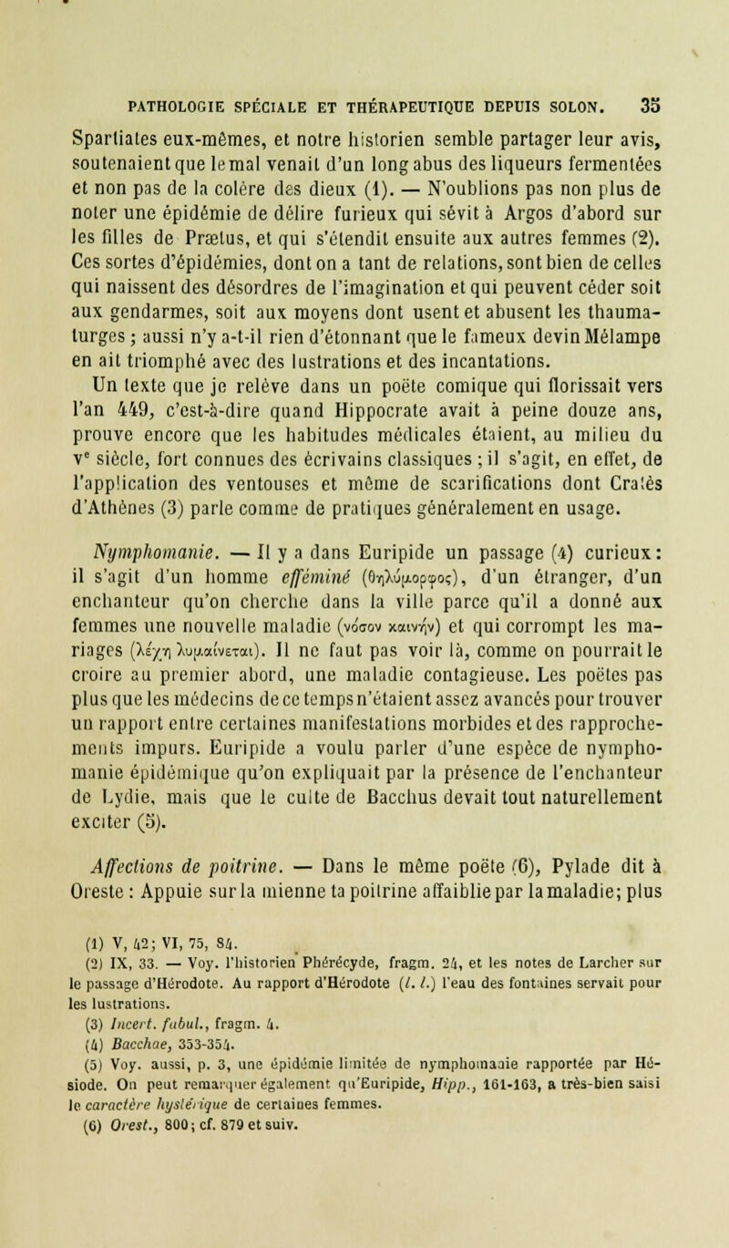 Spartiates eux-mêmes, et notre historien semble partager leur avis, soutenaient que le mal venait d'un long abus des liqueurs fermentées et non pas de la colère des dieux (1). — N'oublions pas non plus de noter une épidémie de délire furieux qui sévit à Argos d'abord sur les filles de Prselus, et qui s'étendit ensuite aux autres femmes (2). Ces sortes d'épidémies, dont on a tant de relations, sont bien de celles qui naissent des désordres de l'imagination et qui peuvent céder soit aux gendarmes, soit aux moyens dont usent et abusent les thauma- turges ; aussi n'y a-t-il rien d'étonnant que le fameux devin Mélampe en ait triomphé avec des lustrations et des incantations. Un texte que je relève dans un poëte comique qui florissait vers l'an 449, c'est-à-dire quand Hippocrate avait à peine douze ans, prouve encore que les habitudes médicales étaient, au milieu du ve siècle, fort connues des écrivains classiques ; il s'agit, en effet, de l'application des ventouses et môme de scarifications dont Craies d'Athènes (3) parle comme de pratiques généralement en usage. Nymphomanie. — Il y a dans Euripide un passage (4) curieux : il s'agit d'un homme efféminé (6ï)lû|xopcooç), d'un étranger, d'un enchanteur qu'on cherche dans la ville parce qu'il a donné aux femmes une nouvelle maladie (voaov xaivviv) et qui corrompt les ma- riages (ÀÉ^ïiÀujjiaivETai). Il ne faut pas voir là, comme on pourrait le croire au premier abord, une maladie contagieuse. Les poètes pas plus que les médecins de ce temps n'étaient assez avancés pour trouver un rapport entre certaines manifestations morbides et des rapproche- ments impurs. Euripide a voulu parler d'une espèce de nympho- manie épidémique qu'on expliquait par la présence de l'enchanteur de Lydie, mais que le culte de Bacchus devait tout naturellement exciter (S). Affections de poitrine. — Dans le même poêle (6), Pylade dit à Oieste : Appuie sur la mienne ta poitrine affaiblie par la maladie; plus (1) V, 42; VI, 75, 84. (2) IX, 33. — Voy. l'historien Phérécyde, fragm. 24, et les notes de Larcher sur le passage d'Hérodote. Au rapport d'Hérodote (/. /.) l'eau des fontaines servait pour les lustrations. (3) lucert. fubul., fragm. 4. (4) Bacchae, 353-354. (5) Voy. aussi, p. 3, une épidémie limitée de nymphomaaie rapportée par Hé- siode. On peut remarquer également qu'Euripide, Bipp., 161-163, a très-bien saisi le caractère hystérique de certaines femmes. (6) Orest., 800; cf. 879 et suiv.