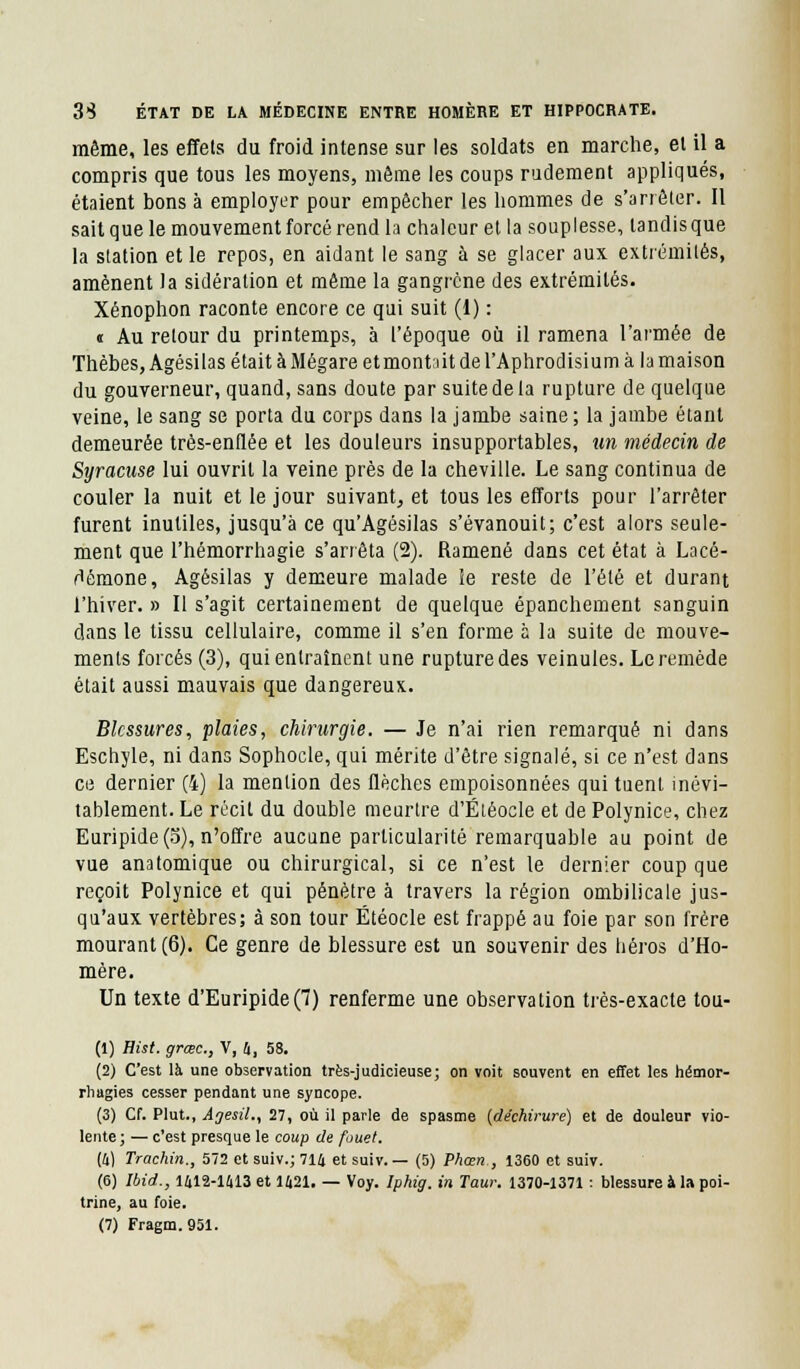 même, les effets du froid intense sur les soldats en marche, et il a compris que tous les moyens, même les coups rudement appliqués, étaient bons à employer pour empêcher les hommes de s'arrêter. Il sait que le mouvement forcé rend la chaleur et la souplesse, tandis que la station et le repos, en aidant le sang à se glacer aux extrémités, amènent la sidération et même la gangrène des extrémités. Xénophon raconte encore ce qui suit (1) : « Au retour du printemps, à l'époque où il ramena l'armée de Thèbes, Agésilas était à Mégare et montait de l'Aphrodisium à la maison du gouverneur, quand, sans doute par suite de la rupture de quelque veine, le sang se porta du corps dans la jambe saine ; la jambe étant demeurée très-enflée et les douleurs insupportables, un médecin de Syracuse lui ouvrit la veine près de la cheville. Le sang continua de couler la nuit et le jour suivant, et tous les efforts pour l'arrêter furent inutiles, jusqu'à ce qu'Agésilas s'évanouit; c'est alors seule- ment que l'hémorrhagie s'arrêta (2). Ramené dans cet état à Lacé- dômone, Agésilas y demeure malade Se reste de l'été et durant l'hiver. » Il s'agit certainement de quelque épanchement sanguin dans le tissu cellulaire, comme il s'en forme à la suite de mouve- ments forcés (3), qui entraînent une rupture des veinules. Le remède était aussi mauvais que dangereux. Blessures, plaies, chirurgie. — Je n'ai rien remarqué ni dans Eschyle, ni dans Sophocle, qui mérite d'être signalé, si ce n'est dans ce dernier (4) la mention des flèches empoisonnées qui tuent inévi- tablement. Le récit du double meurtre d'Étéocle et de Polynice, chez Euripide (o), n'offre aucune particularité remarquable au point de vue anatomique ou chirurgical, si ce n'est le dernier coup que reçoit Polynice et qui pénètre à travers la région ombilicale jus- qu'aux vertèbres; à son tour Étéocle est frappé au foie par son frère mourant (6). Ce genre de blessure est un souvenir des héros d'Ho- mère. Un texte d'Euripide(7) renferme une observation très-exacte tou- (1) Hist. greee, V, 4, 58. (2) C'est là une observation très-judicieuse; on voit souvent en effet les hémor- rhagies cesser pendant une syncope. (3) Cf. Plut., Agesil., 27, où il parle de spasme (déchirure) et de douleur vio- lente; — c'est presque le coup de fouet. (4) Trachin., 572 et suiv.; 714 et suiv. — (5) Phœn , 1360 et suiv. (6) Ibid., 1412-1413 et 1421. — Voy. Iphig. in Taur. 1370-1371 : blessure à la poi- trine, au foie.