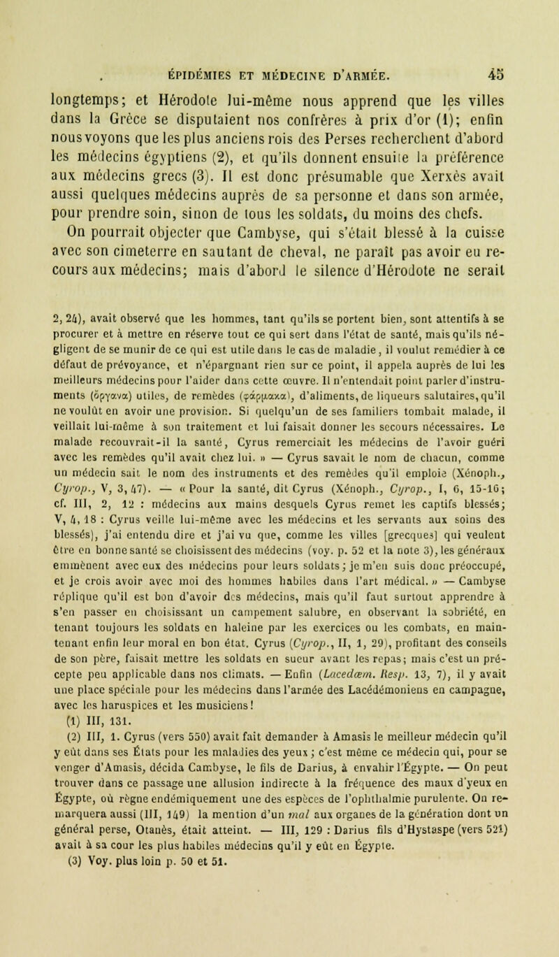 longtemps; et Hérodote lui-même nous apprend que les villes dans la Grèce se disputaient nos confrères à prix d'or (1); enfin nous voyons que les plus anciens rois des Perses recherchent d'abord les médecins égyptiens (2), et qu'ils donnent ensuite la préférence aux médecins grecs (3). Il est donc présumable que Xerxès avait aussi quelques médecins auprès de sa personne et dans son armée, pour prendre soin, sinon de tous les soldats, du moins des chefs. On pourrait objecter que Cambyse, qui s'était blessé à la cuisse avec son cimeterre en sautant de cheval, ne paraît pas avoir eu re- cours aux médecins; mais d'abord le silence d'Hérodote ne serait 2, 24), avait observé que les hommes, tant qu'ils se portent bien, sont attentifs à se procurer et à mettre en réserve tout ce qui sert dans l'état de santé, mais qu'ils né- gligent de se inunir de ce qui est utile dans le cas de maladie , il \oulut remédier à ce défaut de prévoyance, et n'épargnant rien sur ce point, il appela auprès de lui les meilleurs médecins pour l'aider dans cette œuvre. Il n'entendait point parler d'instru- ments (ôpyo-va) utiles, de remèdes (çâpu.axo), d'aliments, de liqueurs salutaires, qu'il ne voulût en avoir une provision. Si quelqu'un de ses familiers tombait malade, il veillait lui-même à son traitement et lui faisait donner les secours nécessaires. Le malade recouvrait-il la santé, Cyrus remerciait les médecins de l'avoir guéri avec les remèdes qu'il avait chez lui. » — Cyrus savait le nom de chacun, comme un médecin sait le nom des instruments et des remèdes qu'il emploie (Xénoph., Cyrop,, V, 3,47). — «Pour la santé, dit Cyrus (Xénoph., Cyrop., 1, 6, 15-10; cf. III, 2, 12 : médecins aux mains desquels Cyrus remet les captifs blessés; V, a, 18 : Cyrus veille lui-même avec les médecins et les servants aux soins des blessés), j'ai entendu dire et j'ai vu que, comme les villes [grecques] qui veulent être en bonne santé se choisissent des médecins (voy. p. 52 et la note 3), les généraux emmènent avec eux des médecins pour leurs soldats; je m'en suis donc préoccupé, et je crois avoir avec moi des hommes habiles dans l'art médical. » — Cambyse réplique qu'il est bon d'avoir des médecins, mais qu'il faut surtout apprendre à s'en passer en choisissant un campement salubre, en observant la sobriété, en tenant toujours les soldats en haleine par les exercices ou les combats, en main- tenant enfin leur moral en bon état. Cyrus (Cyrop., II, 1, 29), profitant des conseils de son père, faisait mettre les soldats en sueur avant les repas; mais c'est un pré- cepte peu applicable dans nos climats. —Enfin (tucedœm. Hesp. 13, 7), il y avait une place spéciale pour les médecins dans l'armée des Lacédémoniens en campagne, avec les haruspices et les musiciens! (1) III, 131. (2) III, 1. Cyrus (vers 550) avait fait demander à Amasis le meilleur médecin qu'il y eût dans ses États pour les maladies des yeux ; c'est même ce médecin qui, pour se venger d'Amasis, décida Cambyse, le fils de Darius, a envahir l'Egypte. — On peut trouver dans ce passage une allusion indirecte à la fréquence des maux d'yeux en Egypte, où règne endémiquement une des espèces de l'ophthalmie purulente. On re- marquera aussi (111, 149) la mention d'un mal aux organes de la génération dont un général perse, Otauès, était atteint. — III, 129 : Darius fils d'Hystaspe (vers 521) avait à sa cour les plus habiles médecins qu'il y eût en Egypte. (3) Voy. plus loin p. 50 et 51.