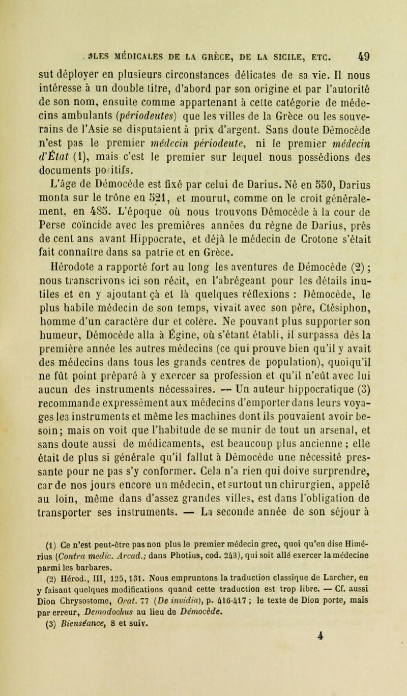 sut déployer en plusieurs circonstances délicates de sa vie. Il nous intéresse à un double titre, d'abord par son origine et par l'autorité de son nom, ensuite comme appartenant à cette catégorie de méde- cins ambulants (périodentes) que les villes de la Grèce ou les souve- rains de l'Asie se disputaient à prix d'argent. Sans doute Démocède n'est pas le premier médecin périodeute, ni le premier médecin d'État (1), mais c'est le premier sur lequel nous possédions des documents po ilifs. L'âge de Démocède est fixé par celui de Darius. Né en 550, Darius monta sur le trône en 521, et mourut, comme on le croit générale- ment, en 485. L'époque où nous trouvons Démocède à la cour de Perse coïncide avec les premières années du règne de Darius, près de cent ans avant Hippocrate, et déjà le médecin de Crotone s'était fait connaître dans sa patrie et en Grèce. Hérodote a rapporté fort au long les aventures de Démocède (2) ; nous transcrivons ici son récit, en l'abrégeant pour les détails inu- tiles et en y ajoutant ça et là quelques réllexions : Démocède, le plus habile médecin de son temps, vivait avec son père, Ctésiphon, homme d'un caractère dur et colère. Ne pouvant plus supporter son humeur, Démocède alla à Égine, où s'étanl établi, il surpassa dès la première année les autres médecins (ce qui prouve bien qu'il y avait des médecins dans tous les grands centres de population), quoiqu'il ne fût point préparé à y exercer sa profession et qu'il n'eût avec lui aucun des instruments nécessaires. — Un auteur hippocratique (3) recommande expressément aux médecins d'emporter dans leurs voya- ges les instruments et même les machines dont ils pouvaient avoir be- soin; mais on voit que l'habitude de se munir de tout un arsenal, et sans doute aussi de médicaments, est beaucoup plus ancienne ; elle était de plus si générale qu'il fallut à Démocède une nécessité pres- sante pour ne pas s'y conformer. Cela n'a rien qui doive surprendre, carde nos jours encore un médecin, et surtout un chirurgien, appelé au loin, même dans d'assez grandes villes, est dans l'obligation de transporter ses instruments. — La seconde année de son séjour à (1) Ce n'est peut-être pas non plus le premier médecin grec, quoi qu'en dise Himé- rius (Contra medic. Arcad.; dans Photius, cod. 243), qui soit allé exercer la médecine parmi les barbares. (2) Hérod., III, 125,131. Nous empruntons la traduction classique de Larcher, en y faisant quelques modifications quand cette traduction est trop libre. — Cf. aussi Dion Chrysostome, Orat. 77 (De invidia), p. 416-417 ; le texte de Dion porte, mais par erreur, Demodochus au lieu de Démocède. (3) Bienséance, 8 et suiv. 4