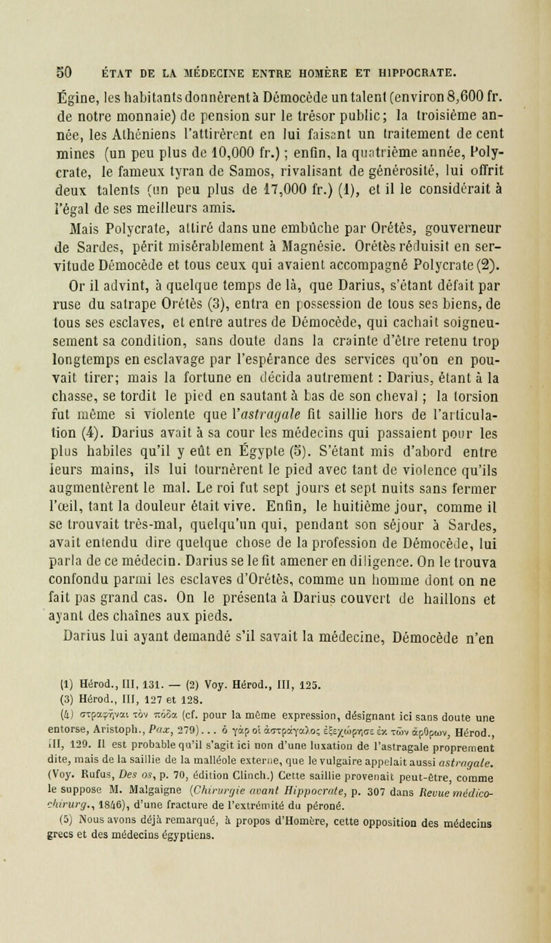 Égine, les habitants donnèrentà Démocède un talent (environ 8,600 fr. de notre monnaie) de pension sur le trésor public; la troisième an- née, les Athéniens l'attirèrent en lui faisant un traitement de cent mines (un peu plus de 10,000 fr.) ; enfin, la quatrième année, Poly- crate, le fameux tyran de Samos, rivalisant de générosité, lui offrit deux talents (un peu plus de 17,000 fr.) (1), et il le considérait à l'égal de ses meilleurs amis. Mais Polycrate, attiré dans une embûche par Orétès, gouverneur de Sardes, périt misérablement à Magnésie. Orétès réduisit en ser- vitude Démocède et tous ceux qui avaient accompagné Polycrate (2). Or il advint, à quelque temps de là, que Darius, s'étant défait par ruse du satrape Orétès (3), entra en possession de tous ses biens, de tous ses esclaves, et entre autres de Démocède, qui cachait soigneu- sement sa condition, sans doute dans la crainte d'être retenu trop longtemps en esclavage par l'espérance des services qu'on en pou- vait tirer; mais la fortune en décida autrement : Darius, étant à la chasse, se tordit le pied en sautant à bas de son cheval ; la torsion fut même si violente que l'astragale fit saillie hors de l'articula- tion (4). Darius avait à sa cour les médecins qui passaient pour les plus habiles qu'il y eût en Egypte (5). S'étant mis d'abord entre leurs mains, ils lui tournèrent le pied avec tant de violence qu'ils augmentèrent le mal. Le roi fut sept jours et sept nuits sans fermer l'œil, tant la douleur était vive. Enfin, le huitième jour, comme il se trouvait très-mal, quelqu'un qui, pendant son séjour à Sardes, avait entendu dire quelque chose de la profession de Démocède, lui parla de ce médecin. Darius se le fit amener en diligence. On le trouva confondu parmi les esclaves d'Orétès, comme un homme dont on ne fait pas grand cas. On le présenta à Darius couvert de haillons et ayant des chaînes aux pieds. Darius lui ayant demandé s'il savait la médecine, Démocède n'en (1) Hérod., III, 131. — (2) Voy. Hérod., III, 125. (3) Hérod., III, 127 et 128. (i) sxpa^vai tov Tcôàa (cf. pour la même expression, désignant ici sans doute une entorse, Aristoph., Pax, 279)... ô yàp oi àorpoqfaXoç è£ex<â[»ic;e èx tûm âf Qpwv, Hérod., III, 129. Il est probable qu'il s'agit ici non d'une luxation de l'astragale proprement dite, mais de la saillie de la malléole externe, que le vulgaire appelait aussi astragale. (Voy. Rufus, Des os, p. 70, édition Clinch.) Cette saillie provenait peut-être, comme le suppose M. Malgaigne {Chirurgie avant Hippocrate, p. 307 dans Revue médico- chirurg., 1846), d'une fracture de l'extrémité du péroné. (5) Nous avons déjà remarqué, à propos d'Homère, cette opposition des médecins grecs et des médecins égyptiens.