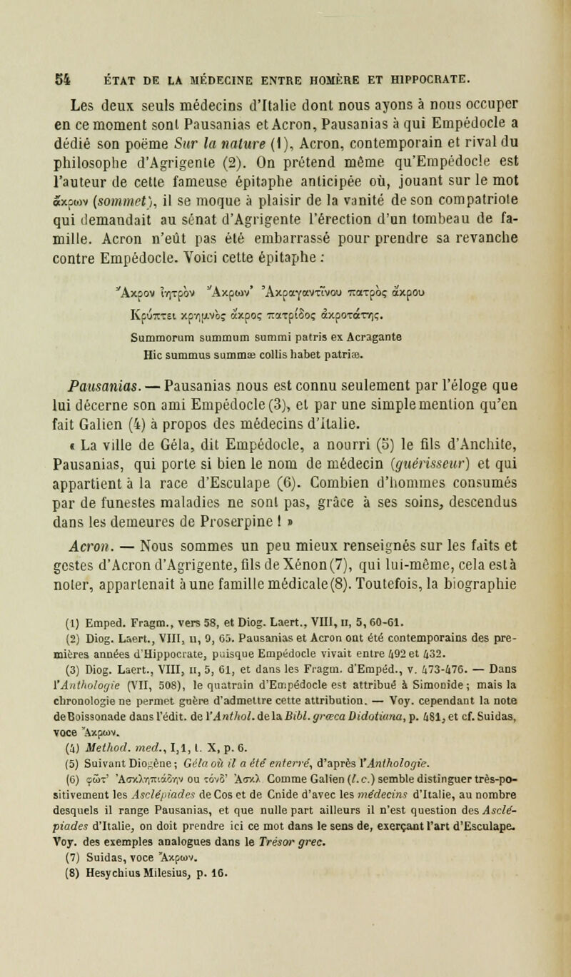 Les deux seuls médecins d'Italie dont nous ayons a nous occuper en ce moment sont Pausanias et Acron, Pausanias à qui Empédocle a dédié son poëme Sur la nature (1), Acron, contemporain et rival du philosophe d'Agrigente (2). On prétend même qu'Empédocle est l'auteur de cette fameuse épitaphe anticipée où, jouant sur le mot «xpwv (sommet), il se moque à plaisir de la vanité de son compatriote qui demandait au sénat d'Agrigente l'érection d'un tombeau de fa- mille. Acron n'eût pas été embarrassé pour prendre sa revanche contre Empédocle. Voici cette épitaphe : Axoov ÏY|Tpbv Axptov' 'AxpaYavxïvou Traxpbç àxpou Kpuxrei xpvipLvbç axpoç TtaxpîSoç àxpoTocTr,ç. Summorum summum summi patris ex Acragante Hic summus summae collis habet patriee. Pausanias. — Pausanias nous est connu seulement par l'éloge que lui décerne son ami Empédocle (3), et par une simple mention qu'en fait Galien (4) à propos des médecins d'Italie. c La ville de Gela, dit Empédocle, a nourri (5) le fils d'Anchite, Pausanias, qui porte si bien le nom de médecin {guérisseur) et qui appartient à la race d'Esculape (6). Combien d'hommes consumés par de funestes maladies ne sont pas, grâce à ses soins, descendus dans les demeures de Proserpine t » Acron. — Nous sommes un peu mieux renseignés sur les faits et gestes d'Acron d'Agrigente, fils de Xénon (7), qui lui-même, cela esta noter, appartenait aune famille médicale(8). Toutefois, la biographie (1) Emped. Fragm., vers 58, et Diog. Laert., VIII, n, 5,60-61. (2) Diog. Laert., VIII, u, 9, 65. Pausanias et Acron ont été contemporains des pre- mières années d'Hippocrate, puisque Empédocle vivait entre 492 et 432. (3) Diog. Laert., VIII, n, 5, 61, et dans les Fragm. d'Empéd., v. 473-476. — Dans 1Anthologie (VII, 508), le quatrain d'Empédocle est attribué à Simouide; mais la chronologie ne permet guère d'admettre cette attribution. — Voy. cependant la note deBoissonade dansl'édit. de YAnthol.delàBibl.grœcaDidotiana, p. 481jet cf.Suidas, voce Axpwv. (4) Method. med., 1,1, t. X, p. 6. (5) Suivant Dio^ène ; Gela où il a été enterré, d'après Y Anthologie. (6) çût' 'AoxXirïiià&riv ou tovS' 'AmO. Comme Galien (l.c.) semble distinguer très-po- sitivement les Asclépiades deCos et de Cnide d'avec les médecins d'Italie, au nombre desquels il range Pausanias, et que nulle part ailleurs il n'est question des Asclé- piades d'Italie, on doit prendre ici ce mot dans le sens de, exerçant l'art d'Esculape. Voy. des exemples analogues dans le Trésor grec. (7) Suidas, voce Axpwv. (8) Hesychius Milesius, p. 16.