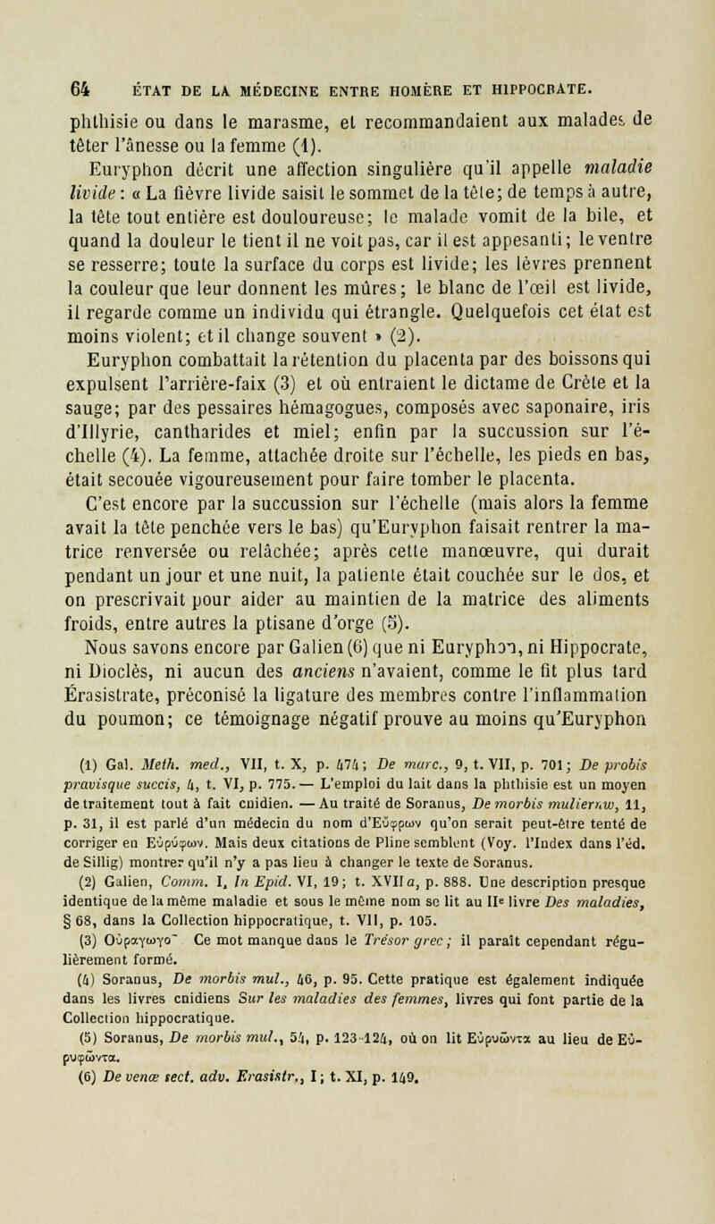 phlhisie ou dans le marasme, el recommandaient aux malades, de têter l'ânesse ou la femme (1). Euryphon décrit une affection singulière qu'il appelle maladie livide : « La fièvre livide saisit le sommet de la tôle; de temps à autre, la tête tout entière est douloureuse; le malade vomit de la bile, et quand la douleur le tient il ne voit pas, car il est appesanti; le ventre se resserre; toute la surface du corps est livide; les lèvres prennent la couleur que leur donnent les mûres; le blanc de l'œil est livide, il regarde comme un individu qui étrangle. Quelquefois cet élat est moins violent; et il change souvent » (2). Euryphon combattait la rétention du placenta par des boissons qui expulsent l'arrière-faix (3) et où entraient le dictame de Crète et la sauge; par des pessaires hémagogues, composés avec saponaire, iris d'Illyrie, cantharides et miel; enfin par la succussion sur l'é- chelle (4). La femme, attachée droite sur l'échelle, les pieds en bas, était secouée vigoureusement pour faire tomber le placenta. C'est encore par la succussion sur l'échelle (mais alors la femme avait la tête penchée vers le bas) qu'Euryphon faisait rentrer la ma- trice renversée ou relâchée; après cette manœuvre, qui durait pendant un jour et une nuit, la patienle était couchée sur le dos, et on prescrivait pour aider au maintien de la matrice des aliments froids, entre autres la ptisane d'orge (S). Nous savons encore par Galien (6) que ni Euryphoi, ni Hippocrate, ni Dioclès, ni aucun des anciens n'avaient, comme le fit plus tard Ërasistrate, préconisé la ligature des membres contre l'inflammation du poumon; ce témoignage négatif prouve au moins qu'Euryphon (1) Gai. Meth. med., VII, t. X, p. 474; De marc, 9, t. VII, p. 701; De probis pravisque succis, 4, t. VI, p. 775.— L'emploi du lait dans la phtliisie est un moyen de traitement tout à fait enidien. —Au traité de Soranus, Demorbis mulienw, 11, p. 31, il est parlé d'un médecin du nom d'Eûçpwv qu'on serait peut-êlre tenté de corriger en Eùpûçwv. Mais deux citations de Pline semblent (Voy. l'Index dans l'éd. de Sillig) montrer qu'il n'y a pas lieu à changer le texte de Soranus. (2) Galien, Comm. I, In Epid. VI, 19; t. XVIIa, p. 888. Une description presque identique de la même maladie et sous le même nom se lit au IIe livre Des maladies, § 68, dans la Collection hippocratique, t. Vil, p. 105. (3) OùpaY^Yo Ce mot manque daos le Trésor grec ; il paraît cependant régu- lièrement formé. (4) Soranus, De morbis mul., 46, p. 95. Cette pratique est également indiquée dans les livres enidiens Sur les maladies des femmes, livres qui font partie de la Collection hippocratique. (5) Soranus, De morbis mul., 54, p. 123 124, où on lit Eùpuûvxa au lieu de E0- putpwvxa. (6) De venœ sect. adv. Erasistr., I; t. XI, p. 149.