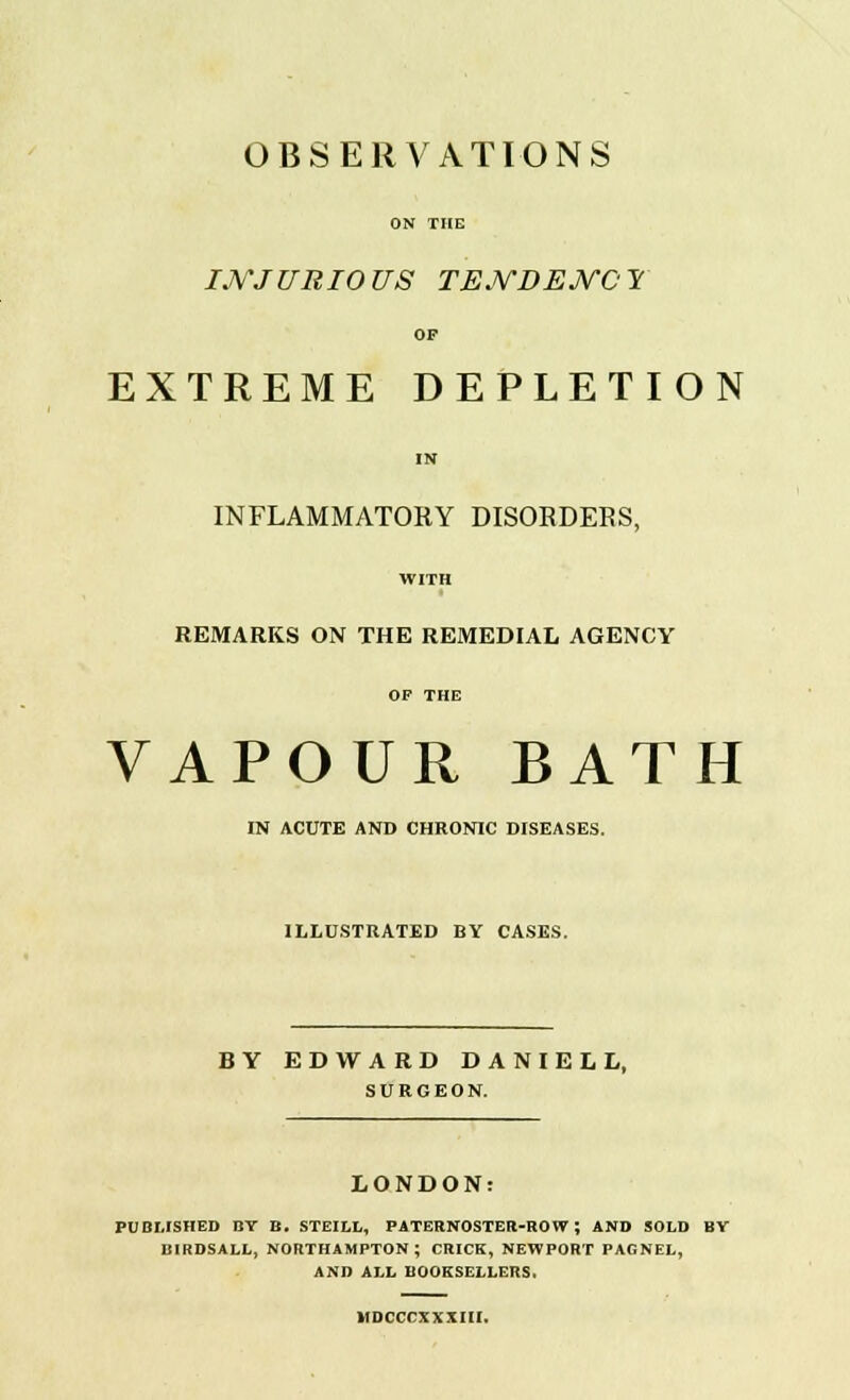 OBSERVATIONS ON THE INJURIOUS TENDENCY OF EXTREME DEPLETION IN INFLAMMATORY DISORDERS, WITH REMARKS ON THE REMEDIAL AGENCY OF THE VAPOUR BATH IN ACUTE AND CHRONIC DISEASES. ILLUSTRATED BY CASES. BY EDWARD DANIEL L, SURGEON. LONDON: PUBLISHED BY B. STEILL, PATERNOSTER-ROW; AND SOLD BV BIRDSALL, NORTHAMPTON ; CRICK, NEWPORT PAGNEL, AND ALL BOOKSELLERS. HDCCCXXXIII.