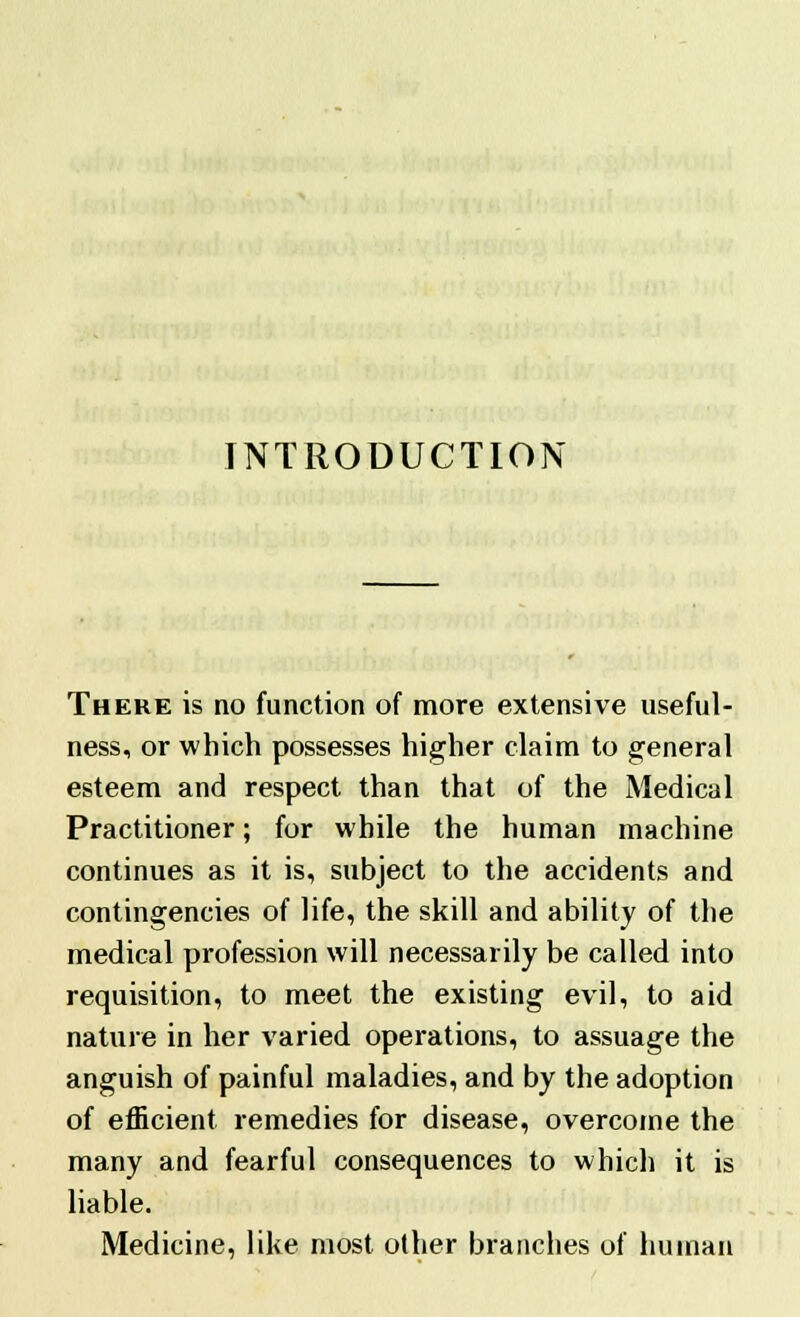 INTRODUCTION There is no function of more extensive useful- ness, or which possesses higher claim to general esteem and respect than that of the Medical Practitioner; for while the human machine continues as it is, subject to the accidents and contingencies of life, the skill and ability of the medical profession will necessarily be called into requisition, to meet the existing evil, to aid nature in her varied operations, to assuage the anguish of painful maladies, and by the adoption of efficient remedies for disease, overcome the many and fearful consequences to which it is liable. Medicine, like most other branches of human