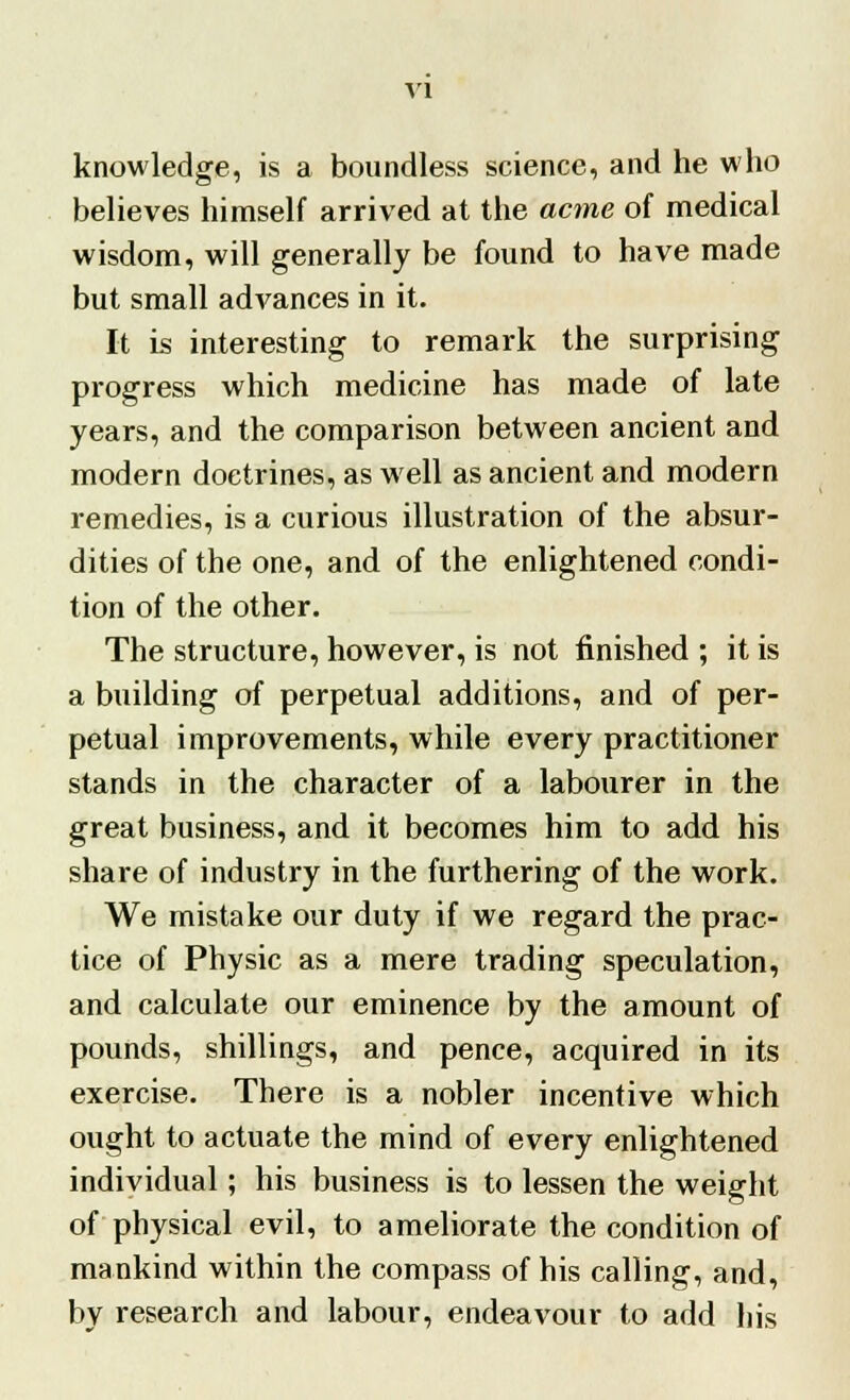 knowledge, is a boundless science, and he who believes himself arrived at the acme of medical wisdom, will generally be found to have made but small advances in it. It is interesting to remark the surprising progress which medicine has made of late years, and the comparison between ancient and modern doctrines, as well as ancient and modern remedies, is a curious illustration of the absur- dities of the one, and of the enlightened condi- tion of the other. The structure, however, is not finished ; it is a building of perpetual additions, and of per- petual improvements, while every practitioner stands in the character of a labourer in the great business, and it becomes him to add his share of industry in the furthering of the work. We mistake our duty if we regard the prac- tice of Physic as a mere trading speculation, and calculate our eminence by the amount of pounds, shillings, and pence, acquired in its exercise. There is a nobler incentive which ought to actuate the mind of every enlightened individual; his business is to lessen the weight of physical evil, to ameliorate the condition of mankind within the compass of his calling, and, by research and labour, endeavour to add his