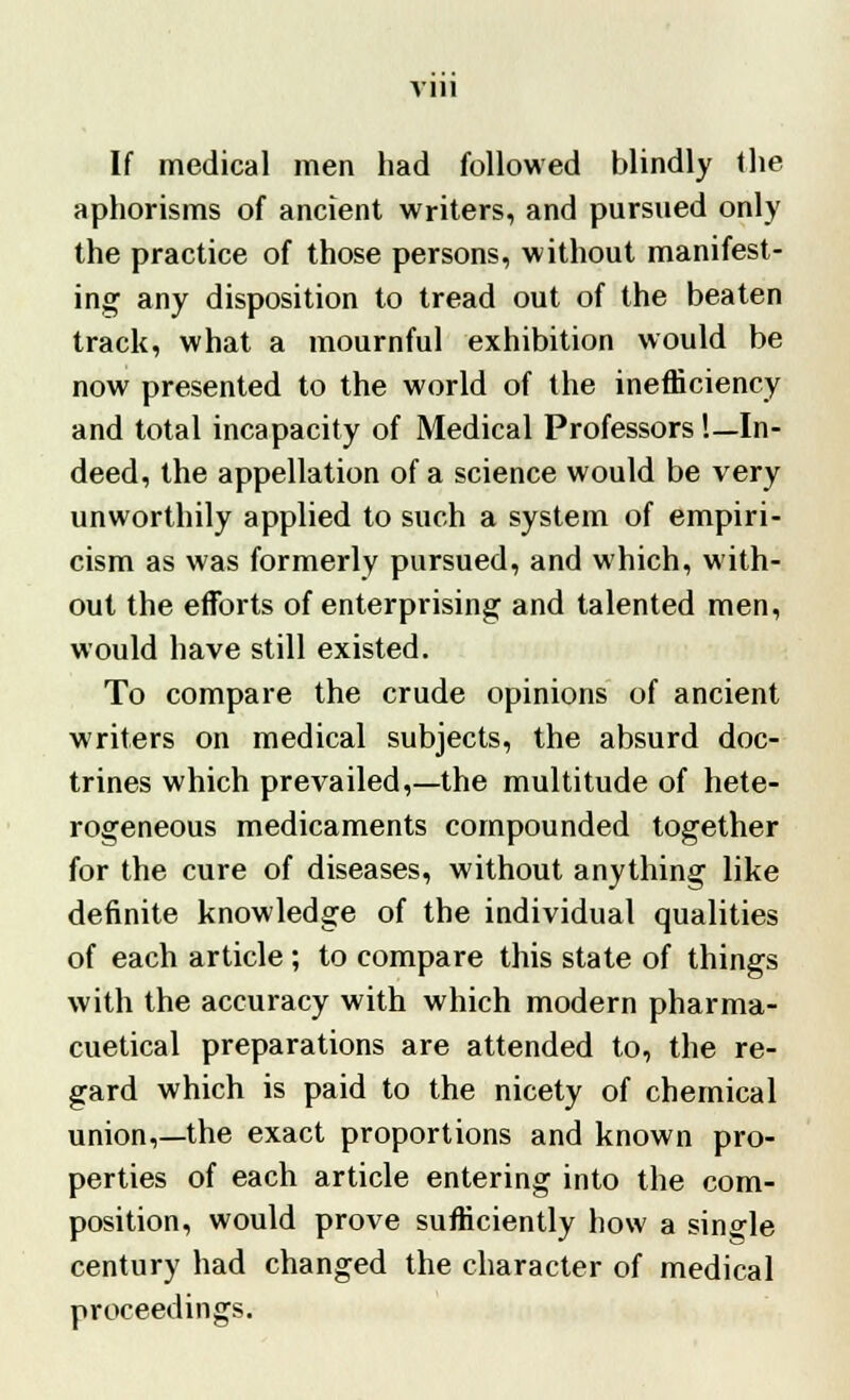 Vlll If medical men had followed blindly the aphorisms of ancient writers, and pursued only the practice of those persons, without manifest- ing any disposition to tread out of the beaten track, what a mournful exhibition would be now presented to the world of the inefficiency and total incapacity of Medical Professors '.—In- deed, the appellation of a science would be very unworthily applied to such a system of empiri- cism as was formerly pursued, and which, with- out the efforts of enterprising and talented men, would have still existed. To compare the crude opinions of ancient writers on medical subjects, the absurd doc- trines which prevailed,—the multitude of hete- rogeneous medicaments compounded together for the cure of diseases, without anything like definite knowledge of the individual qualities of each article ; to compare this state of things with the accuracy with which modern pharma- cuetical preparations are attended to, the re- gard which is paid to the nicety of chemical union,—the exact proportions and known pro- perties of each article entering into the com- position, would prove sufficiently how a single century had changed the character of medical proceedings.