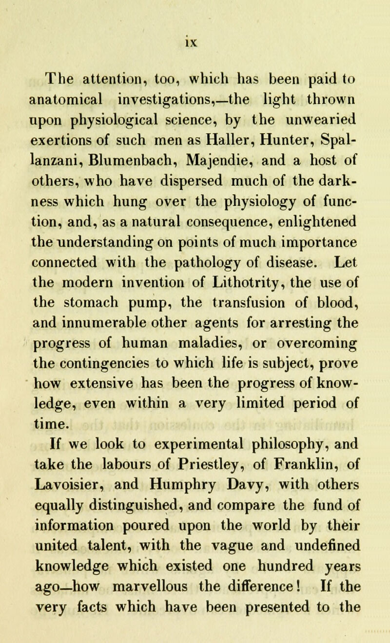 The attention, too, which has been paid to anatomical investigations,—the light thrown upon physiological science, by the unwearied exertions of such men as Haller, Hunter, Spal- lanzani, Blumenbach, Majendie, and a host of others, who have dispersed much of the dark- ness which hung over the physiology of func- tion, and, as a natural consequence, enlightened the understanding on points of much importance connected with the pathology of disease. Let the modern invention of Lithotrity, the use of the stomach pump, the transfusion of blood, and innumerable other agents for arresting the progress of human maladies, or overcoming the contingencies to which life is subject, prove how extensive has been the progress of know- ledge, even within a very limited period of time. If we look to experimental philosophy, and take the labours of Priestley, of Franklin, of Lavoisier, and Humphry Davy, with others equally distinguished, and compare the fund of information poured upon the world by their united talent, with the vague and undefined knowledge which existed one hundred years ago—how marvellous the difference! If the very facts which have been presented to the