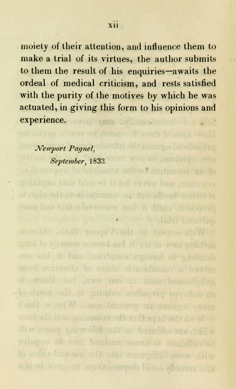 xu moiety of their attention, and influence them to make a trial of its virtues, the author submits to them the result of his enquiries—awaits the ordeal of medical criticism, and rests satisfied with the purity of the motives by which he was actuated, in giving this form to his opinions and experience. Newport Pagnel, September, 1833.