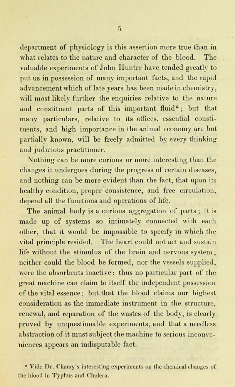 what relates to the nature and character of the blood. The valuable experiments of John Hunter have tended greatly to put us in possession of many important facts, and the rapid advancement which of late years has been made in chemistry, will most likely further the enquiries relative to the nature aad constituent parts of this important fluid* ; but that many particulars, relative to its offices, essential consti- tuents, and high importance in the animal economy are but partially known, will be freely admitted by every thinking and judicious practitioner. Nothing can be more curious or more interesting than the changes it undergoes during the progress of certain diseases, and nothing can be more evident than the fact, that upon its healthy condition, proper consistence, and free circulation, depend all the functions and operations of life. The animal body is a curious aggregation of parts ; it is made up of systems so intimately connected with each other, that it would be impossible to specify in which the vital principle resided. The heart could not act and sustain life without the stimulus of the brain and nervous system ; neither could the blood be formed, nor the vessels supplied, were the absorbents inactive ; thus no particular part of the great machine can claim to itself the independent possession of the vital essence: but that the blood claims our highest consideration as the immediate instrument in the structure, renewal, and reparation of the wastes of the body, is clearly proved by unquestionable experiments, and that a needless abstraction of it must subject the machine to serious inconve- niences appears an indisputable fact. * Vide Dr. Danny's interesting experiments on the chemical changes of the blood in Typhus and Cholera.