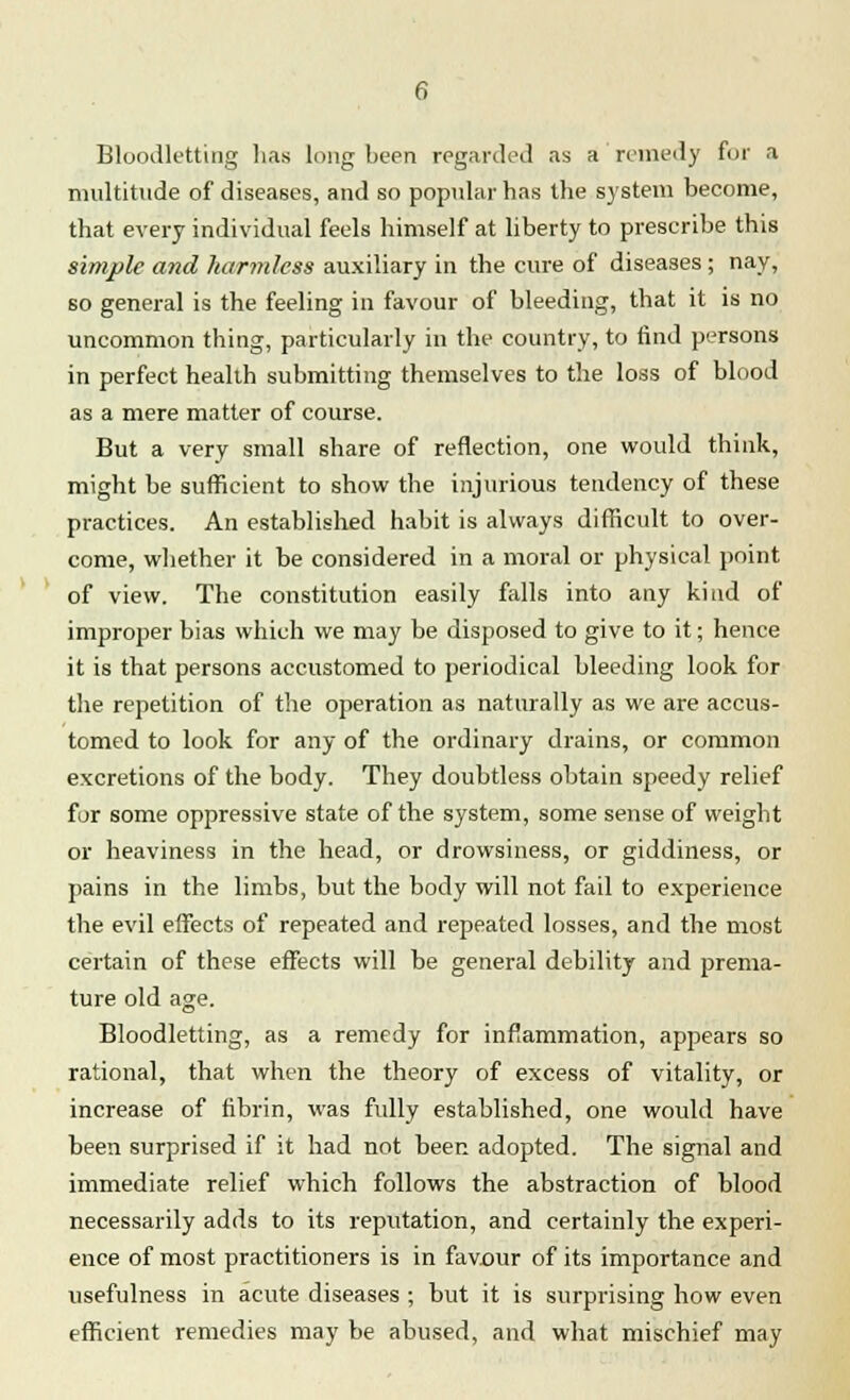 Bloodletting has long been regarded as a'remedy for a multitude of diseases, and so popular has the system become, that every individual feels himself at liberty to prescribe this simple and harmless auxiliary in the cure of diseases ; nay, so general is the feeling in favour of bleeding, that it is no uncommon thing, particularly in the country, to find persons in perfect health submitting themselves to the loss of blood as a mere matter of course. But a very small share of reflection, one would think, might be sufficient to show the injurious tendency of these practices. An established habit is always difficult to over- come, whether it be considered in a moral or physical point of view. The constitution easily falls into any kind of improper bias which we may be disposed to give to it; hence it is that persons accustomed to periodical bleeding look for the repetition of the operation as naturally as we are accus- tomed to look for any of the ordinary drains, or common excretions of the body. They doubtless obtain speedy relief for some oppressive state of the system, some sense of weight or heaviness in the head, or drowsiness, or giddiness, or pains in the limbs, but the body will not fail to experience the evil effects of repeated and repeated losses, and the most certain of these effects will be general debility and prema- ture old age. Bloodletting, as a remedy for inflammation, appears so rational, that when the theory of excess of vitality, or increase of fibrin, was fully established, one would have been surprised if it had not been adopted. The signal and immediate relief which follows the abstraction of blood necessarily adds to its reputation, and certainly the experi- ence of most practitioners is in favour of its importance and usefulness in acute diseases ; but it is surprising how even efficient remedies may be abused, and what mischief may