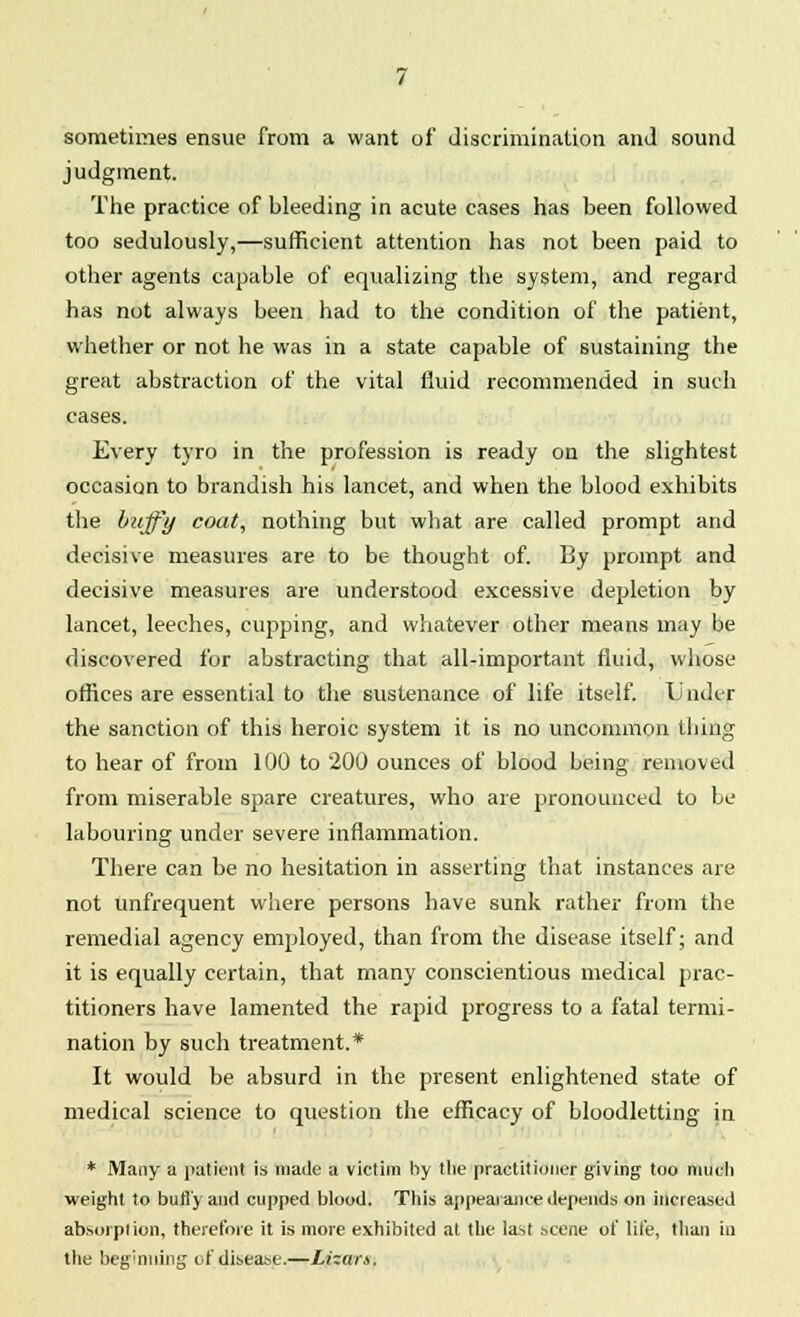 sometimes ensue from a want of discrimination and sound judgment. The practice of bleeding in acute cases has been followed too sedulously,—sufficient attention has not been paid to other agents capable of equalizing the system, and regard has not always been had to the condition of the patient, whether or not he was in a state capable of sustaining the great abstraction of the vital fluid recommended in such cases. Every tyro in the profession is ready on the slightest occasion to brandish his lancet, and when the blood exhibits the huffy coat, nothing but what are called prompt and decisive measures are to be thought of. By prompt and decisive measures are understood excessive depletion by lancet, leeches, cupping, and whatever other means may be discovered for abstracting that all-important fluid, whose offices are essential to the sustenance of life itself. U ndcr the sanction of this heroic system it is no uncommon thing to hear of from 100 to 200 ounces of blood being removed from miserable spare creatures, who are pronounced to be labouring under severe inflammation. There can be no hesitation in asserting that instances are not unfrequent where persons have sunk rather from the remedial agency employed, than from the disease itself; and it is equally certain, that many conscientious medical prac- titioners have lamented the rapid progress to a fatal termi- nation by such treatment.* It would be absurd in the present enlightened state of medical science to question the efficacy of bloodletting in * Many a patient is made a victim by tile practitioner giving too much weight to bufly and cupped blood. This appearance depends on increased absorption, therefore it is more exhibited at the last scene of life, than in the beginning of disease.—Lhar.s.