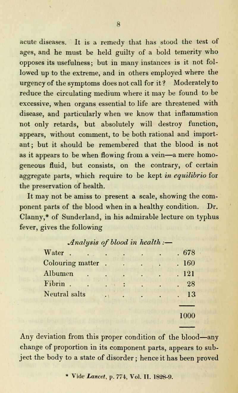 acute diseases. It is a remedy that has stood the test of ages, and he must be held guilty of a bold temerity who opposes its usefulness; but in many instances is it not fol- lowed up to the extreme, and in others employed where the urgency of the symptoms does not call for it ? Moderately to reduce the circulating medium where it may be found to be excessive, when organs essential to life are threatened with disease, and particularly when we know that inflammation not only retards, but absolutely will destroy function, appears, without comment, to be both rational and import- ant; but it should be remembered that the blood is not as it appears to be when flowing from a vein—a mere homo- geneous fluid, but consists, on the contrary, of certain aggregate parts, which require to be kept in equilibrio for the preservation of health. It may not be amiss to present a scale, showing the com- ponent parts of the blood when in a healthy condition. Dr. Clanny,* of Sunderland, in his admirable lecture on typhus fever, gives the following Analysis of blood in health:— Water . Colouring matter Albumen Fibrin . Neutral salts 678 160 121 28 13 1000 Any deviation from this proper condition of the blood—any change of proportion in its component parts, appears to sub- ject the body to a state of disorder; hence it has been proved Vide Lancet, p. 7Ti, Vol. It. 1828-9.