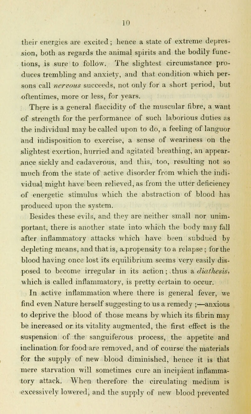 their energies are excited ; hence a state of extreme depres- sion, both as regards the animal spirits and the bodily func- tions, is sure to follow. The slightest circumstance pro- duces trembling and anxiety, and that condition which per- sons call nervous succeeds, not only for a short period, but oftentimes, more or less, for years. There is a general flaccidity of the muscular fibre, a want of strength for the performance of such laborious duties as the individual may be called upon to do, a feeling of languor and indisposition to exercise, a sense of weariness on the slightest exertion, hurried and agitated breathing, an appear- ance sickly and cadaverous, and this, too, resulting not so much from the state of active disorder from which the indi- vidual might have been relieved, as from the utter deficiency of energetic stimulus which the abstraction of blood has produced upon the system. Besides these evils, and they are neither small nor unim- portant, there is another state into which the body may fall after inflammatory attacks which have been subdued by depleting means, and that is, a-propensity to a relapse ; for the blood having once lost its equilibrium seems very easily dis- posed to become irregular in its action; thus a. diathesis, which is called inflammatory, is pretty certain to occur. In active inflammation where there is general fever, we find even Nature herself suggesting to us a remedy ;—anxious to deprive the blood of those means by which its fibrin may be increased or its vitality augmented, the first effect is the suspension of the sanguiferous process, the appetite and inclination for food are removed, and of course the materials for the supply of new blood diminished, hence it is that mere starvation will sometimes cure an incipient inflamma- tory attack. When therefore the circulating medium is excessively lowered, and the supply of new blood prevented