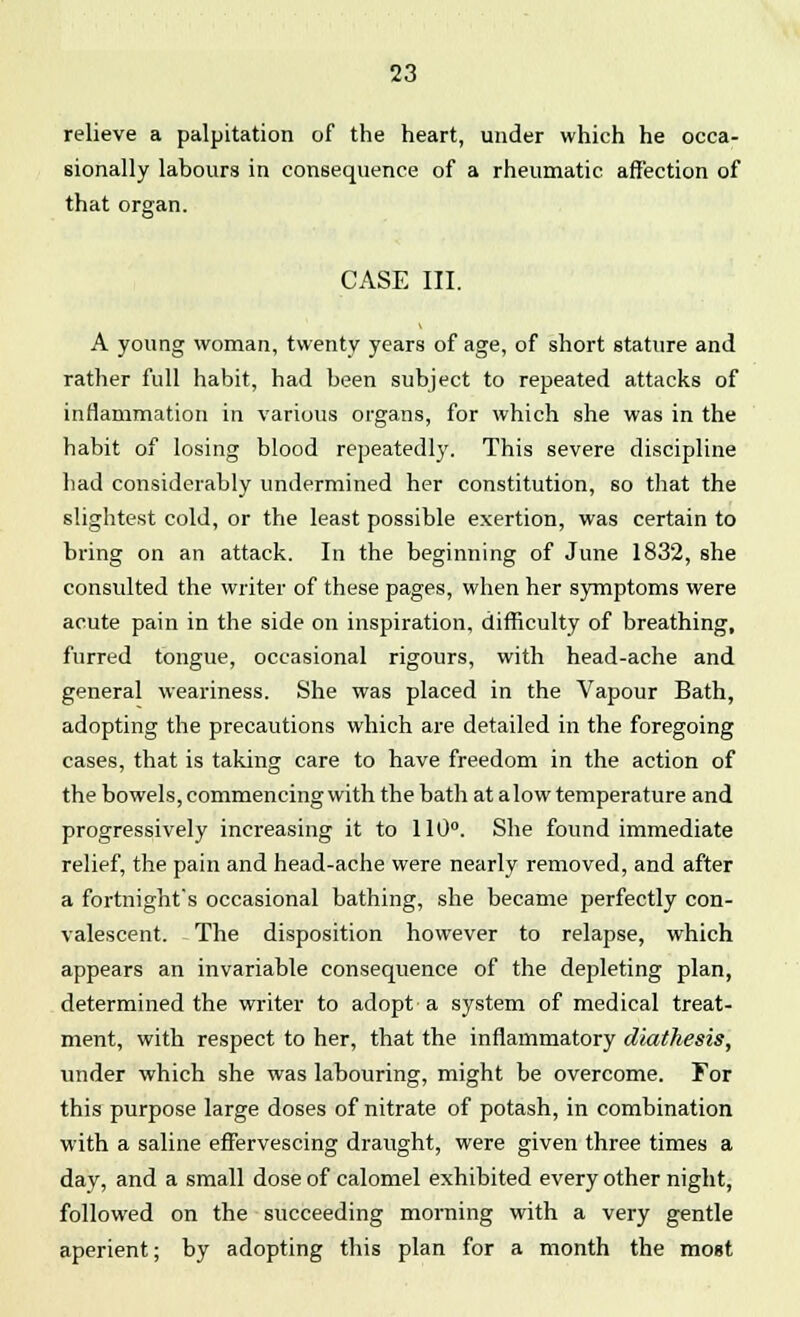 relieve a palpitation of the heart, under which he occa- sionally labours in consequence of a rheumatic affection of that organ. CASE III. A young woman, twenty years of age, of short stature and rather full habit, had been subject to repeated attacks of inflammation in various organs, for which she was in the habit of losing blood repeatedly. This severe discipline had considerably undermined her constitution, so that the slightest cold, or the least possible exertion, was certain to bring on an attack. In the beginning of June 1832, she consulted the writer of these pages, when her symptoms were acute pain in the side on inspiration, difficulty of breathing, furred tongue, occasional rigours, with head-ache and general weariness. She was placed in the Vapour Bath, adopting the precautions which are detailed in the foregoing cases, that is taking care to have freedom in the action of the bowels, commencing with the bath at alow temperature and progressively increasing it to 110°. She found immediate relief, the pain and head-ache were nearly removed, and after a fortnighfs occasional bathing, she became perfectly con- valescent. The disposition however to relapse, which appears an invariable consequence of the depleting plan, determined the writer to adopt a system of medical treat- ment, with respect to her, that the inflammatory diathesis, under which she was labouring, might be overcome. For this purpose large doses of nitrate of potash, in combination with a saline effervescing draught, were given three times a day, and a small dose of calomel exhibited every other night, followed on the succeeding morning with a very gentle aperient; by adopting this plan for a month the most