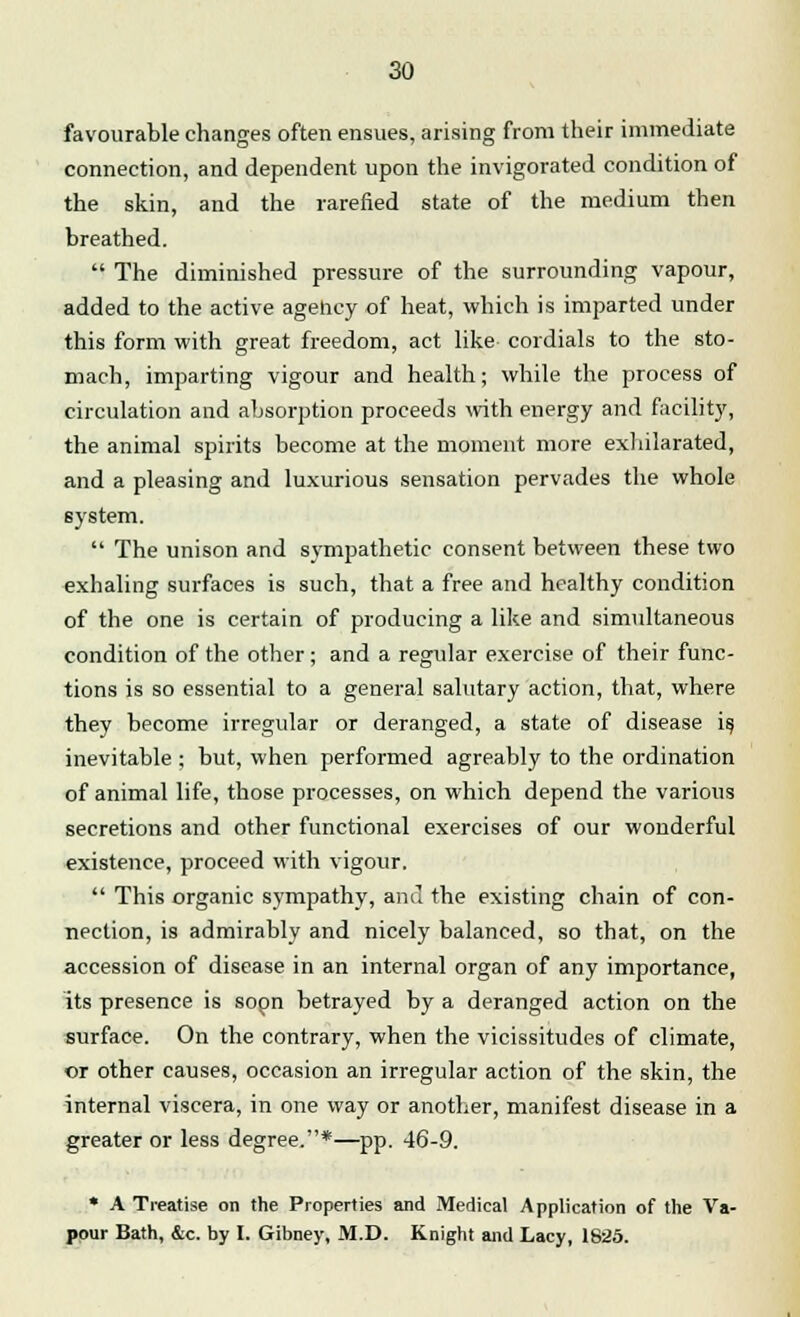 favourable changes often ensues, arising from their immediate connection, and dependent upon the invigorated condition of the skin, and the rarefied state of the medium then breathed.  The diminished pressure of the surrounding vapour, added to the active agehcy of heat, which is imparted under this form with great freedom, act like cordials to the sto- mach, imparting vigour and health; while the process of circulation and absorption proceeds with energy and facility, the animal spirits become at the moment more exhilarated, and a pleasing and luxurious sensation pervades the whole system.  The unison and sympathetic consent between these two exhaling surfaces is such, that a free and healthy condition of the one is certain of producing a like and simultaneous condition of the other ; and a regular exercise of their func- tions is so essential to a general salutary action, that, where they become irregular or deranged, a state of disease is. inevitable ; but, when performed agreably to the ordination of animal life, those processes, on which depend the various secretions and other functional exercises of our wonderful existence, proceed with vigour.  This organic sympathy, and the existing chain of con- nection, is admirably and nicely balanced, so that, on the accession of disease in an internal organ of any importance, its presence is sopn betrayed by a deranged action on the surface. On the contrary, when the vicissitudes of climate, or other causes, occasion an irregular action of the skin, the internal viscera, in one way or another, manifest disease in a greater or less degree.*—pp. 46-9. * A Treatise on the Properties and Medical Application of the Va- pour Bath, &c. by I. Gibney, M.D. Knight and Lacy, 1825.