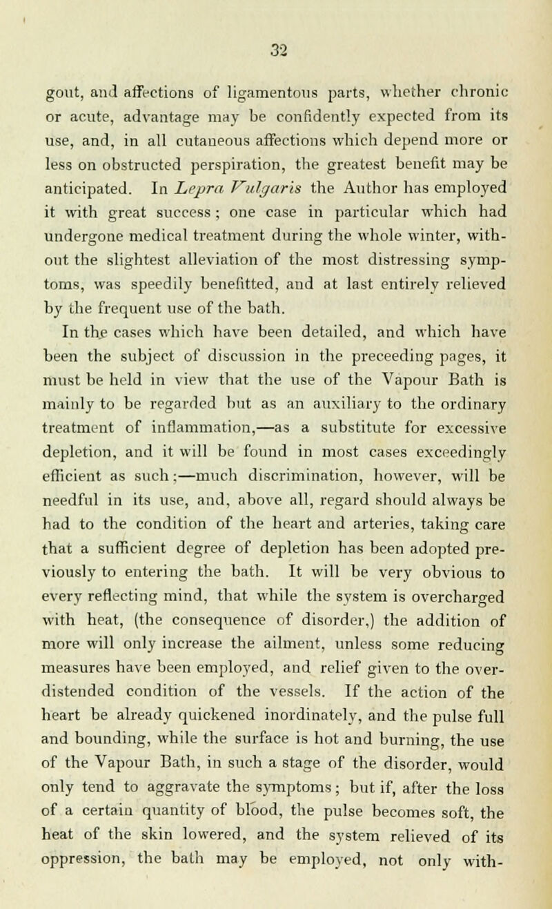 gout, and affections of ligamentous parts, whether chronic or acute, advantage may be confidently expected from its use, and, in all cutaneous affections which depend more or less on obstructed perspiration, the greatest benefit may be anticipated. In Lepra Vulgaris the Author has employed it with great success ; one case in particular which had undergone medical treatment during the whole winter, with- out the slightest alleviation of the most distressing symp- toms, was speedily benefitted, and at last entirely relieved by the frequent use of the bath. In the cases which have been detailed, and which have been the subject of discussion in the preceeding pages, it must be held in view that the use of the Vapour Bath is mainly to be regarded but as an auxiliary to the ordinary treatment of inflammation,—as a substitute for excessive depletion, and it will be found in most cases exceedingly efficient as such;—much discrimination, however, will be needful in its use, and, above all, regard should always be had to the condition of the heart and arteries, taking care that a sufficient degree of depletion has been adopted pre- viously to entering the bath. It will be very obvious to every reflecting mind, that while the system is overcharged with heat, (the consequence of disorder,) the addition of more will only increase the ailment, unless some reducing measures have been employed, and relief given to the over- distended condition of the vessels. If the action of the heart be already quickened inordinately, and the pulse full and bounding, while the surface is hot and burning, the use of the Vapour Bath, in such a stage of the disorder, would only tend to aggravate the symptoms; but if, after the loss of a certain quantity of blood, the pulse becomes soft, the heat of the skin lowered, and the system relieved of its oppression, the bath may be employed, not only with-