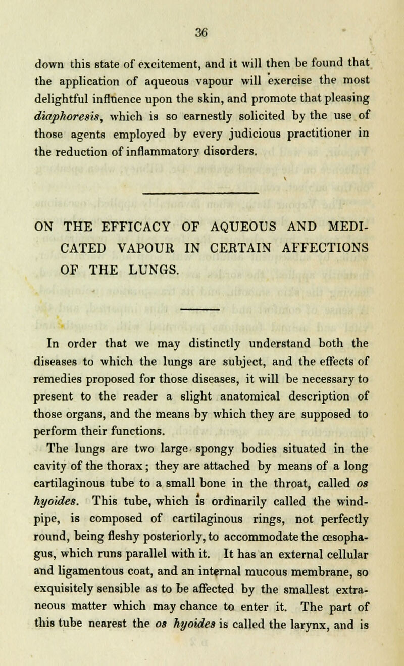 down this state of excitement, and it will then be found that the application of aqueous vapour will exercise the most delightful influence upon the skin, and promote that pleasing diaphoresis, which is so earnestly solicited by the use of those agents employed by every judicious practitioner in the reduction of inflammatory disorders. ON THE EFFICACY OF AQUEOUS AND MEDI- CATED VAPOUR IN CERTAIN AFFECTIONS OF THE LUNGS. In order that we may distinctly understand both the diseases to which the lungs are subject, and the effects of remedies proposed for those diseases, it will be necessary to present to the reader a slight anatomical description of those organs, and the means by which they are supposed to perform their functions. The lungs are two large- spongy bodies situated in the cavity of the thorax; they are attached by means of a long cartilaginous tube to a small bone in the throat, called os hyoides. This tube, which is ordinarily called the wind- pipe, is composed of cartilaginous rings, not perfectly round, being fleshy posteriorly, to accommodate the oesopha- gus, which runs parallel with it. It has an external cellular and ligamentous coat, and an internal mucous membrane, so exquisitely sensible as to be affected by the smallest extra- neous matter which may chance to enter it. The part of this tube nearest the os hyoides is called the larynx, and is