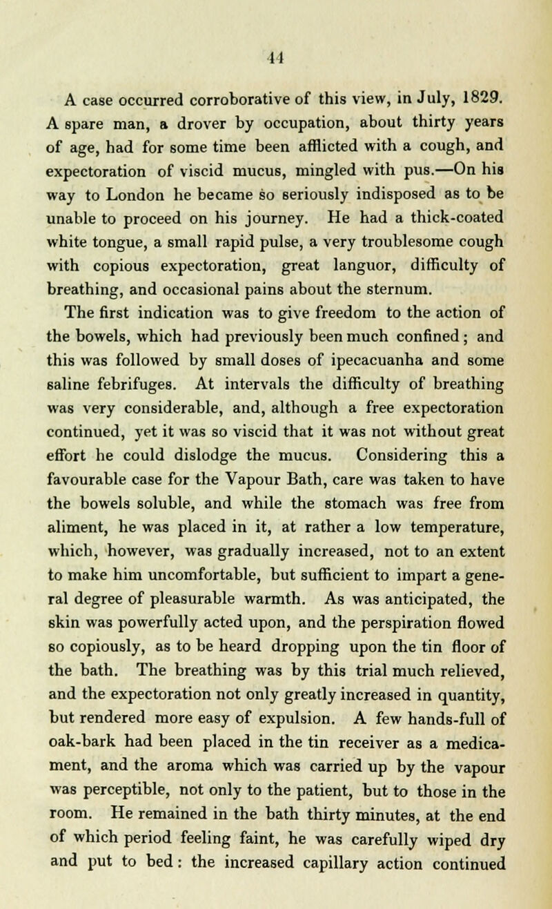 A case occurred corroborative of this view, in July, 1829. A spare man, a drover by occupation, about thirty years of age, had for some time been afflicted with a cough, and expectoration of viscid mucus, mingled with pus.—On his way to London he became so seriously indisposed as to be unable to proceed on his journey. He had a thick-coated white tongue, a small rapid pulse, a very troublesome cough with copious expectoration, great languor, difficulty of breathing, and occasional pains about the sternum. The first indication was to give freedom to the action of the bowels, which had previously been much confined ; and this was followed by small doses of ipecacuanha and some saline febrifuges. At intervals the difficulty of breathing was very considerable, and, although a free expectoration continued, yet it was so viscid that it was not without great effort he could dislodge the mucus. Considering this a favourable case for the Vapour Bath, care was taken to have the bowels soluble, and while the stomach was free from aliment, he was placed in it, at rather a low temperature, which, however, was gradually increased, not to an extent to make him uncomfortable, but sufficient to impart a gene- ral degree of pleasurable warmth. As was anticipated, the skin was powerfully acted upon, and the perspiration flowed so copiously, as to be heard dropping upon the tin floor of the bath. The breathing was by this trial much relieved, and the expectoration not only greatly increased in quantity, but rendered more easy of expulsion. A few hands-full of oak-bark had been placed in the tin receiver as a medica- ment, and the aroma which was carried up by the vapour was perceptible, not only to the patient, but to those in the room. He remained in the bath thirty minutes, at the end of which period feeling faint, he was carefully wiped dry and put to bed: the increased capillary action continued