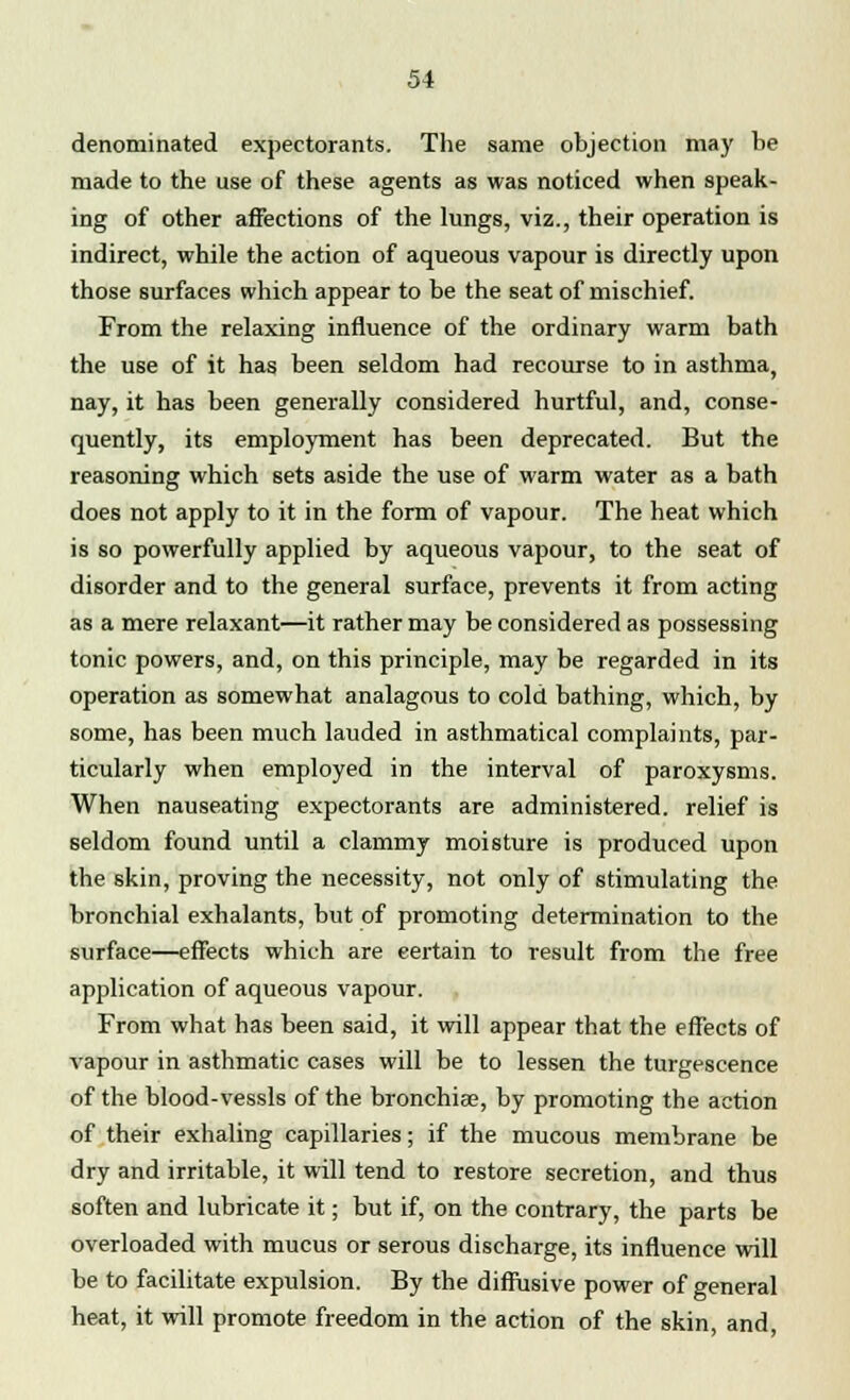 denominated expectorants. The same objection may be made to the use of these agents as was noticed when speak- ing of other affections of the lungs, viz., their operation is indirect, while the action of aqueous vapour is directly upon those surfaces which appear to be the seat of mischief. From the relaxing influence of the ordinary warm bath the use of it has been seldom had recourse to in asthma, nay, it has been generally considered hurtful, and, conse- quently, its employment has been deprecated. But the reasoning which sets aside the use of warm water as a bath does not apply to it in the form of vapour. The heat which is so powerfully applied by aqueous vapour, to the seat of disorder and to the general surface, prevents it from acting as a mere relaxant—it rather may be considered as possessing tonic powers, and, on this principle, may be regarded in its operation as somewhat analagous to cold bathing, which, by some, has been much lauded in asthmatical complaints, par- ticularly when employed in the interval of paroxysms. When nauseating expectorants are administered, relief is seldom found until a clammy moisture is produced upon the skin, proving the necessity, not only of stimulating the bronchial exhalants, but of promoting determination to the surface—effects which are eertain to result from the free application of aqueous vapour. From what has been said, it will appear that the effects of vapour in asthmatic cases will be to lessen the turgescence of the blood-vessls of the bronchiae, by promoting the action of their exhaling capillaries; if the mucous membrane be dry and irritable, it will tend to restore secretion, and thus soften and lubricate it; but if, on the contrary, the parts be overloaded with mucus or serous discharge, its influence will be to facilitate expulsion. By the diffusive power of general heat, it will promote freedom in the action of the skin, and