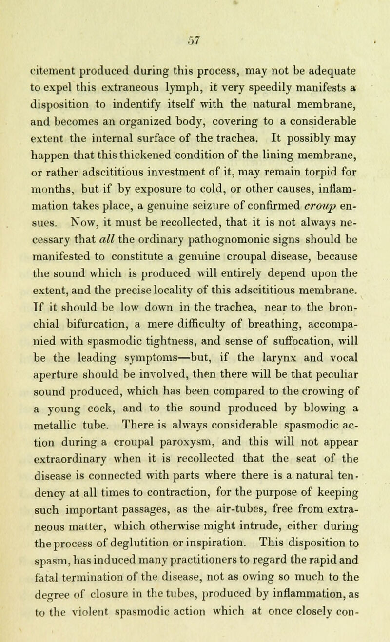 citement produced during this process, may not be adequate to expel this extraneous lymph, it very speedily manifests a disposition to indentify itself with the natural membrane, and becomes an organized body, covering to a considerable extent the internal surface of the trachea. It possibly may- happen that this thickened condition of the lining membrane, or rather adscititious investment of it, may remain torpid for months, but if by exposure to cold, or other causes, inflam- mation takes place, a genuine seizure of confirmed croup en- sues. Now, it must be recollected, that it is not always ne- cessary that all the ordinary pathognomonic signs should be manifested to constitute a genuine croupal disease, because the sound which is produced will entirely depend upon the extent, and the precise locality of this adscititious membrane. If it should be low down in the trachea, near to the bron- chial bifurcation, a mere difficulty of breathing, accompa- nied with spasmodic tightness, and sense of suffocation, will be the leading symptoms—but, if the larynx and vocal aperture should be involved, then there will be that peculiar sound produced, which has been compared to the crowing of a young cock, and to the sound produced by blowing a metallic tube. There is always considerable spasmodic ac- tion during a croupal paroxysm, and this will not appear extraordinary when it is recollected that the seat of the disease is connected with parts where there is a natural ten- dency at all times to contraction, for the purpose of keeping such important passages, as the air-tubes, free from extra- neous matter, which otherwise might intrude, either during the process of deglutition or inspiration. This disposition to spasm, has induced many practitioners to regard the rapid and fatal termination of the disease, not as owing so much to the degree of closure in the tubes, produced by inflammation, as to the violent spasmodic action which at once closely con-